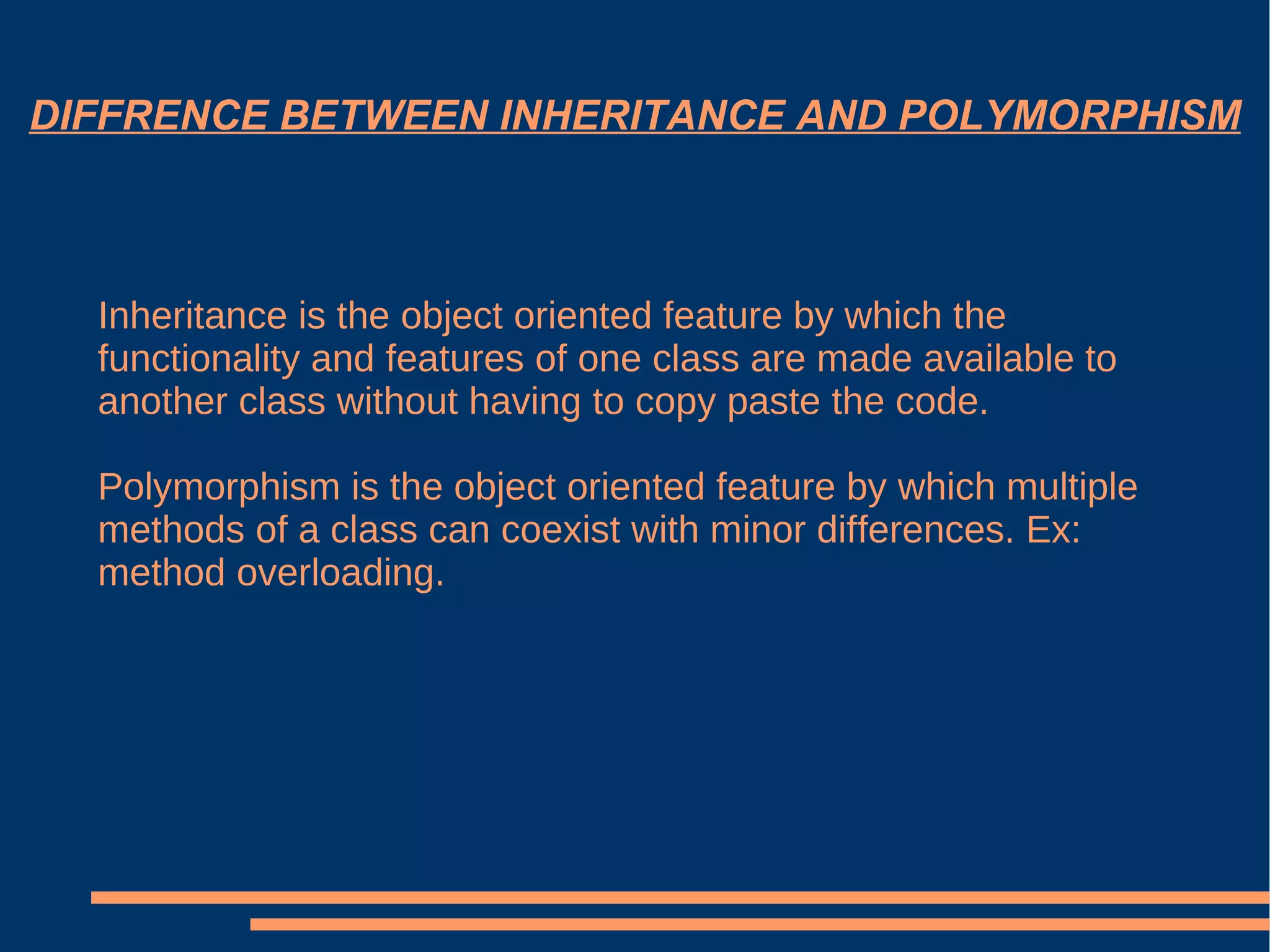 DIFFRENCE BETWEEN INHERITANCE AND POLYMORPHISM Inheritance is the object oriented feature by which the functionality and features of one class are made available to another class without having to copy paste the code. Polymorphism is the object oriented feature by which multiple methods of a class can coexist with minor differences. Ex: method overloading. 