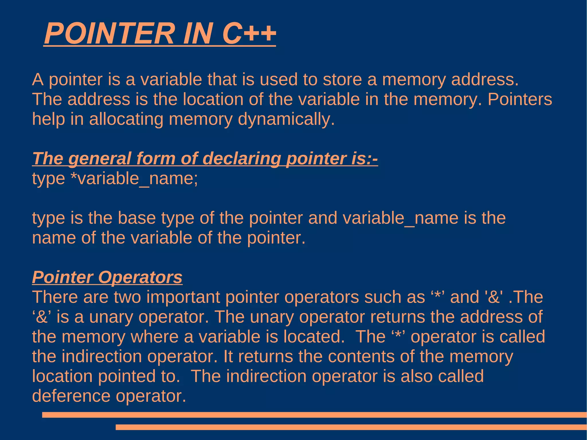 POINTER IN C++ A pointer is a variable that is used to store a memory address. The address is the location of the variable in the memory. Pointers help in allocating memory dynamically. The general form of declaring pointer is:- type *variable_name; type is the base type of the pointer and variable_name is the name of the variable of the pointer. Pointer Operators There are two important pointer operators such as ‘*’ and '&' .The ‘&’ is a unary operator. The unary operator returns the address of the memory where a variable is located.  The ‘*’ operator is called the indirection operator. It returns the contents of the memory location pointed to.  The indirection operator is also called deference operator. 