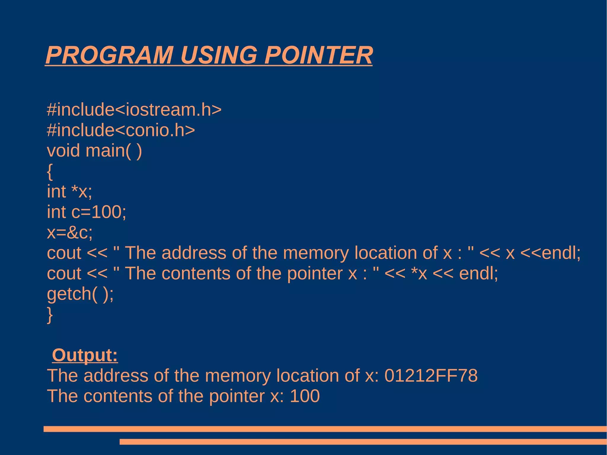 PROGRAM USING POINTER #include<iostream.h> #include<conio.h> void main( ) { int *x; int c=100; x=&c; cout << " The address of the memory location of x : " << x <<endl; cout << " The contents of the pointer x : " << *x << endl; getch( ); } Output: The address of the memory location of x: 01212FF78 The contents of the pointer x: 100  
