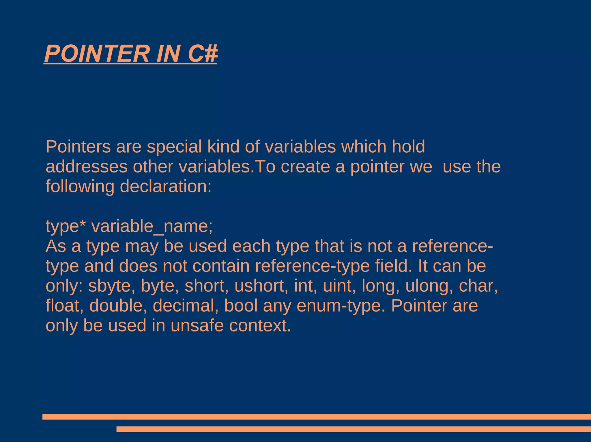 POINTER IN C# Pointers are special kind of variables which hold addresses other variables.To create a pointer we  use the following declaration: type* variable_name;  As a type may be used each type that is not a reference-type and does not contain reference-type field. It can be only: sbyte, byte, short, ushort, int, uint, long, ulong, char, float, double, decimal, bool any enum-type. Pointer are only be used in unsafe context. 