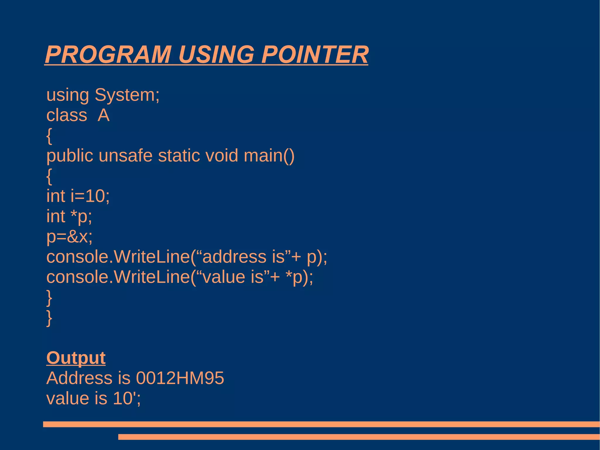 PROGRAM USING POINTER using System; class  A { public unsafe static void main() { int i=10; int *p; p=&x; console.WriteLine(“address is”+ p); console.WriteLine(“value is”+ *p); } } Output Address is 0012HM95 value is 10'; 