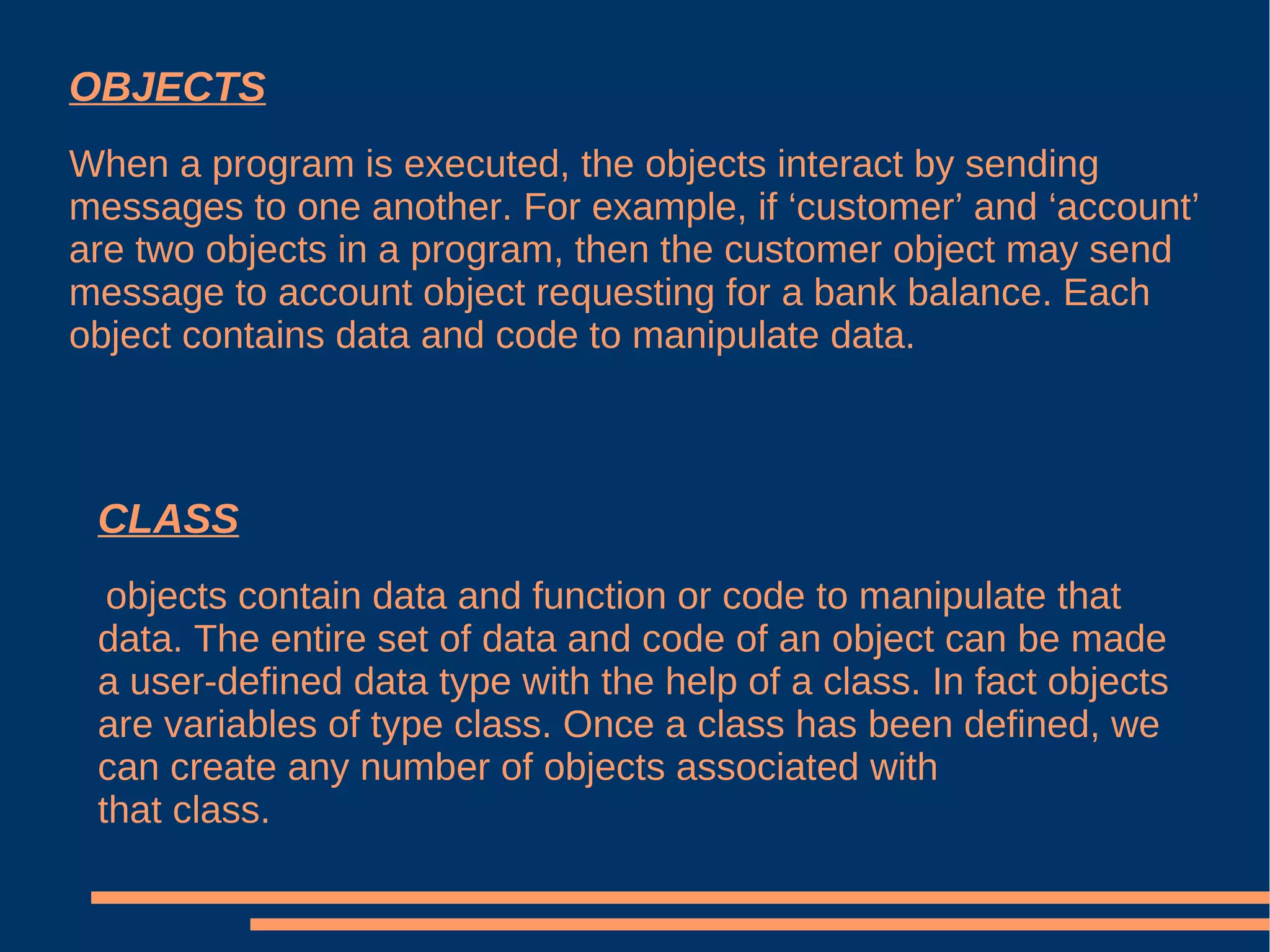 OBJECTS When a program is executed, the objects interact by sending messages to one another. For example, if ‘customer’ and ‘account’ are two objects in a program, then the customer object may send message to account object requesting for a bank balance. Each object contains data and code to manipulate data. CLASS objects contain data and function or code to manipulate that data. The entire set of data and code of an object can be made a user-defined data type with the help of a class. In fact objects are variables of type class. Once a class has been defined, we can create any number of objects associated with that class. 