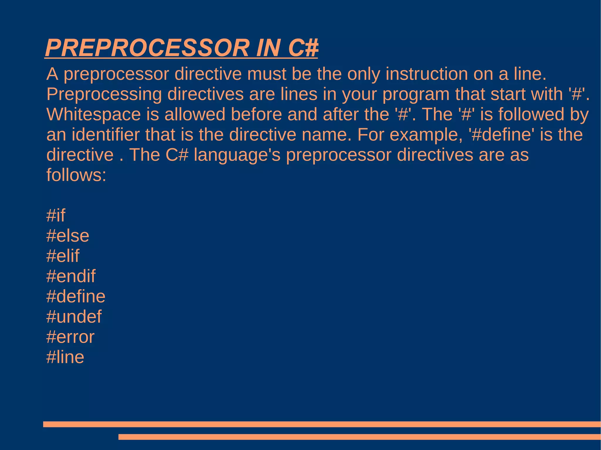 PREPROCESSOR IN C# A preprocessor directive must be the only instruction on a line. Preprocessing directives are lines in your program that start with '#'. Whitespace is allowed before and after the '#'. The '#' is followed by an identifier that is the directive name. For example, '#define' is the directive . The C# language's preprocessor directives are as follows: #if #else #elif #endif #define #undef #error #line 