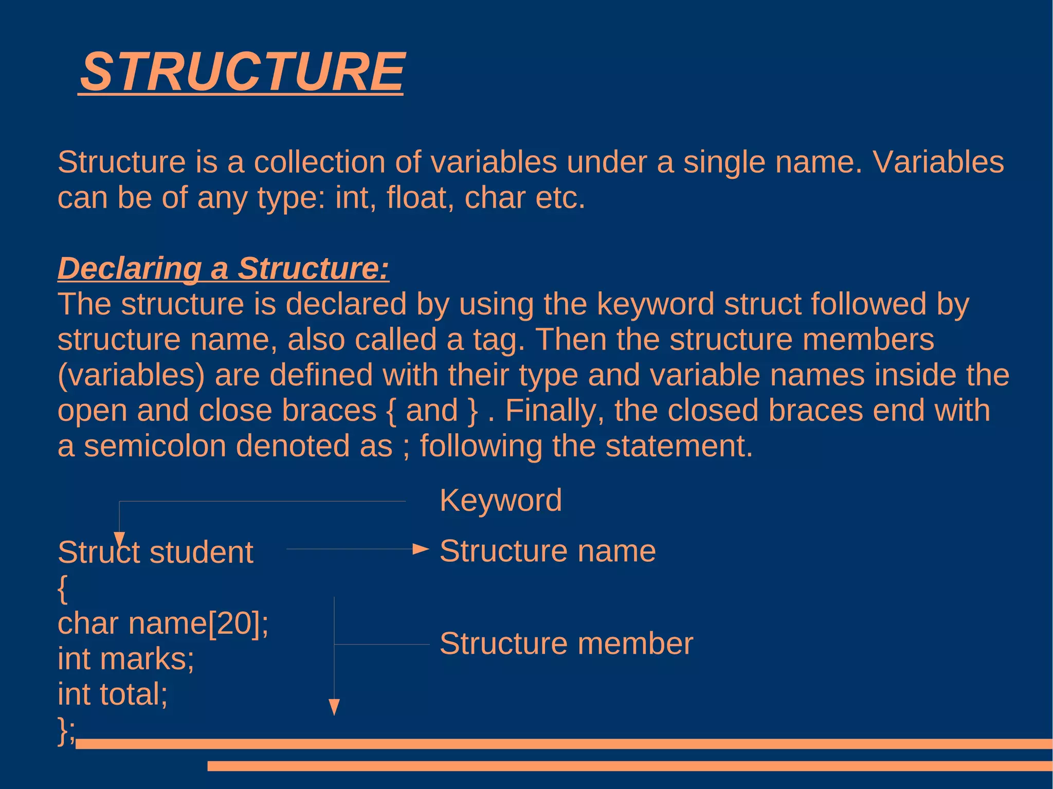 STRUCTURE Structure is a collection of variables under a single name. Variables can be of any type: int, float, char etc.   Declaring a Structure: The structure is declared by using the keyword struct followed by structure name, also called a tag. Then the structure members (variables) are defined with their type and variable names inside the open and close braces { and } . Finally, the closed braces end with a semicolon denoted as ; following the statement. Struct student { char name[20]; int marks; int total; }; Keyword Structure name Structure member 