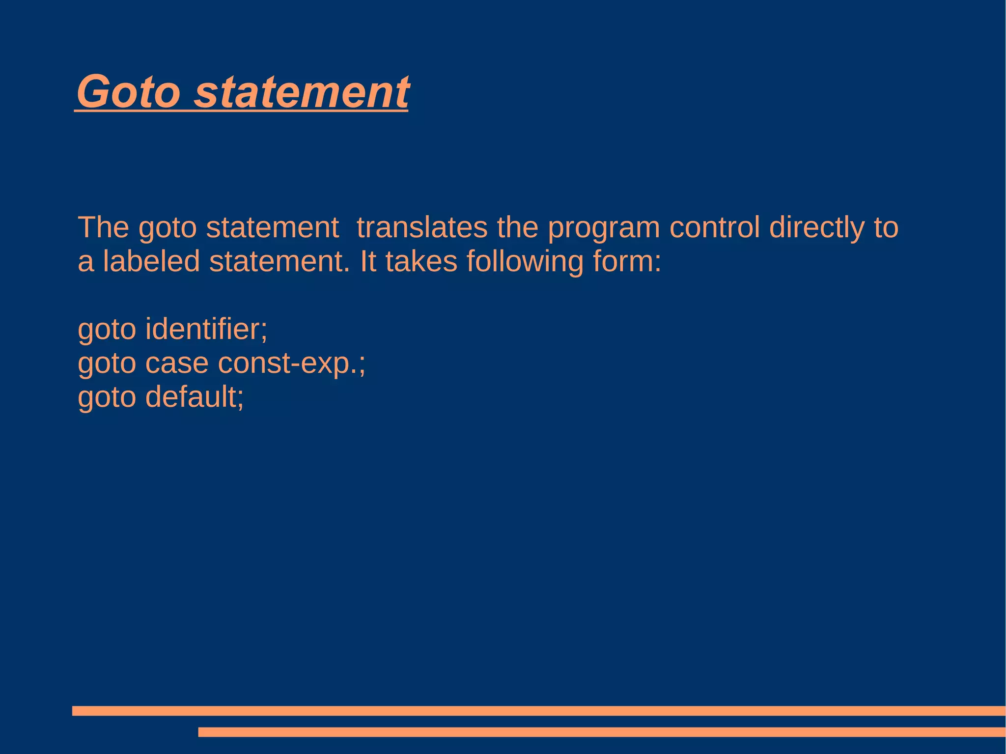 Goto statement The goto statement  translates the program control directly to a labeled statement. It takes following form: goto identifier; goto case const-exp.; goto default; 