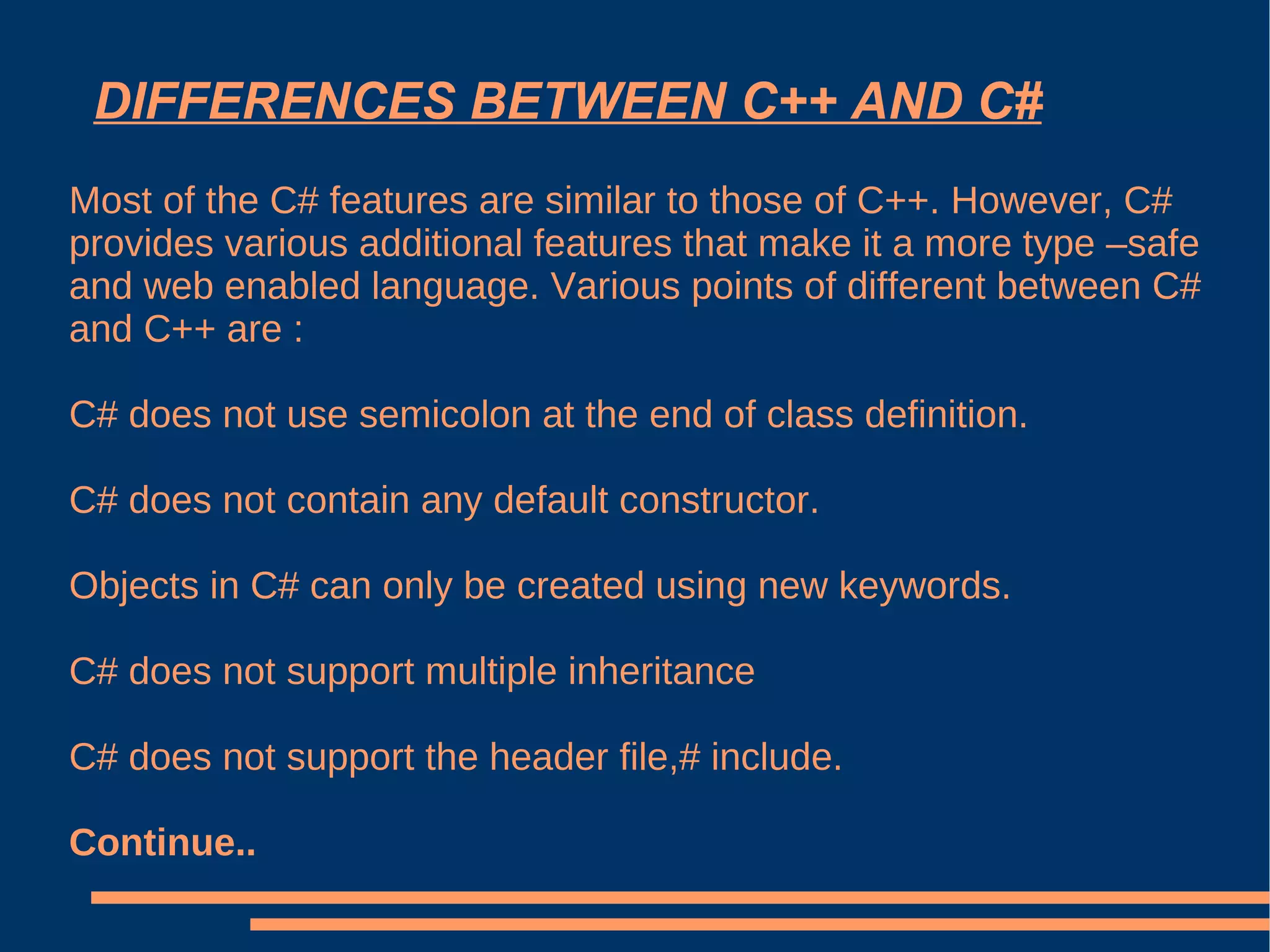 DIFFERENCES BETWEEN C++ AND C# Most of the C# features are similar to those of C++. However, C# provides various additional features that make it a more type –safe and web enabled language. Various points of different between C# and C++ are : C# does not use semicolon at the end of class definition. C# does not contain any default constructor. Objects in C# can only be created using new keywords. C# does not support multiple inheritance C# does not support the header file,# include. Continue.. 