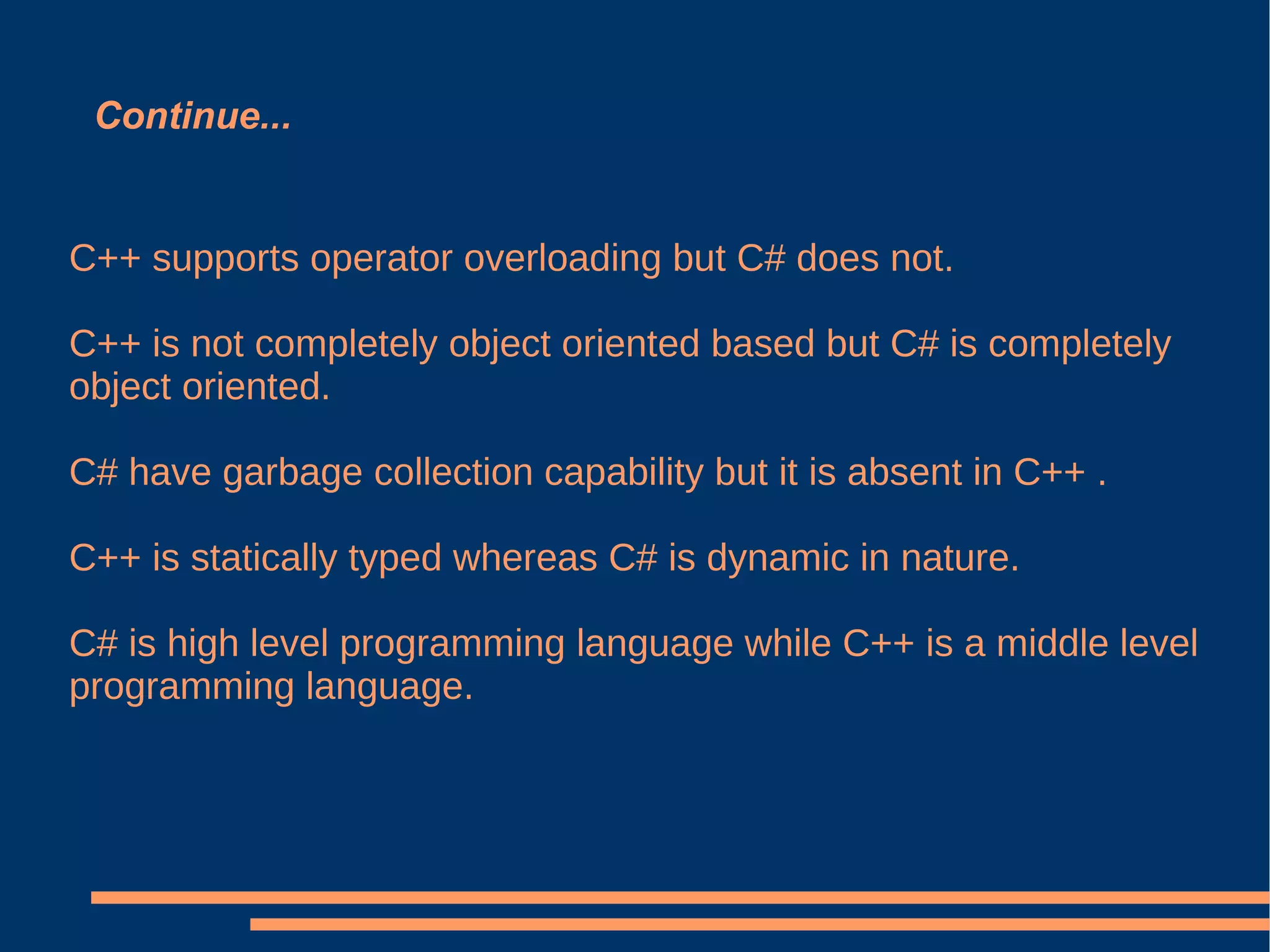 Continue... C++ supports operator overloading but C# does not. C++ is not completely object oriented based but C# is completely object oriented. C# have garbage collection capability but it is absent in C++ . C++ is statically typed whereas C# is dynamic in nature. C# is high level programming language while C++ is a middle level programming language.  