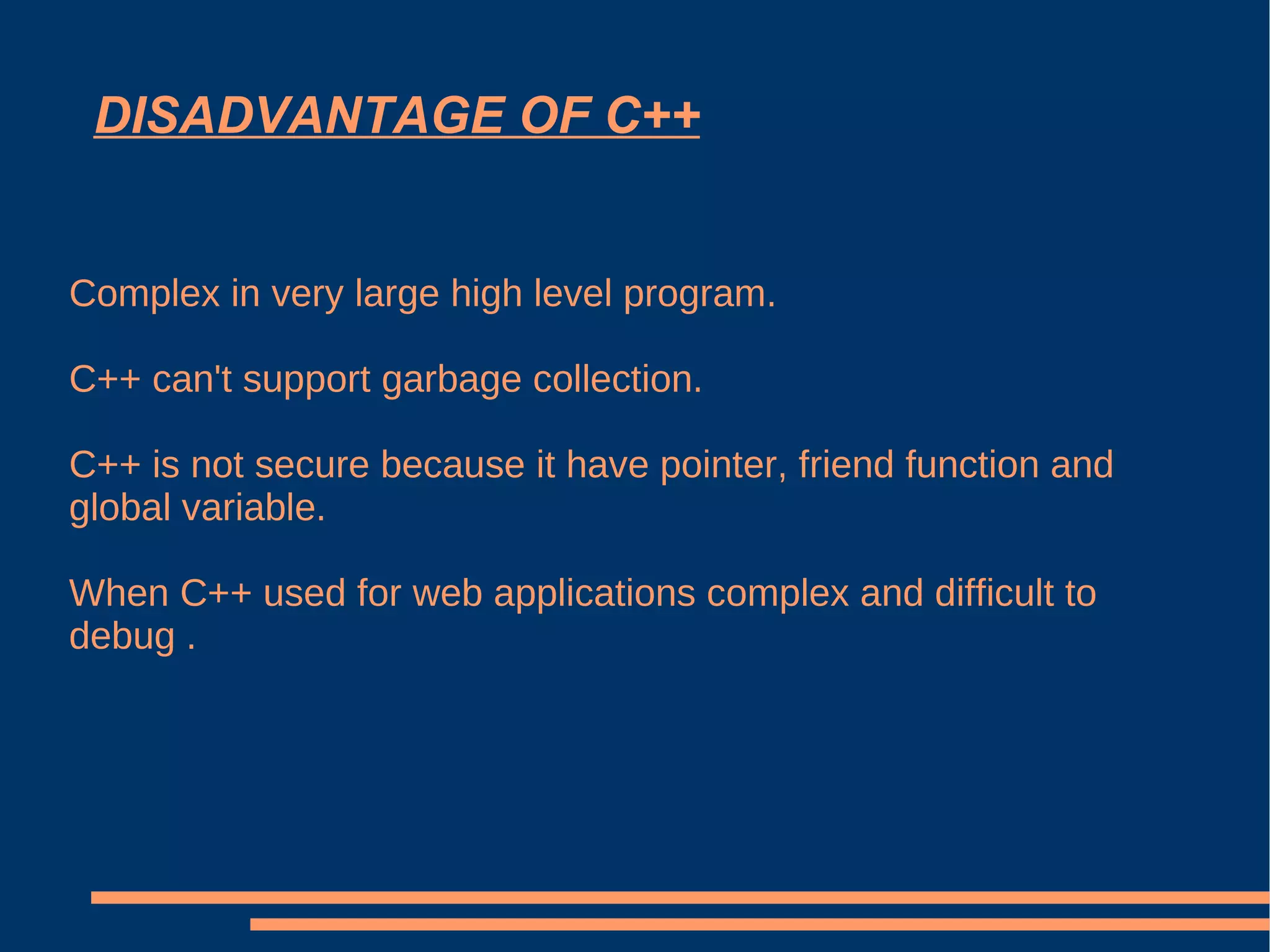 DISADVANTAGE OF C++ Complex in very large high level program. C++ can't support garbage collection. C++ is not secure because it have pointer, friend function and global variable. When C++ used for web applications complex and difficult to debug . 
