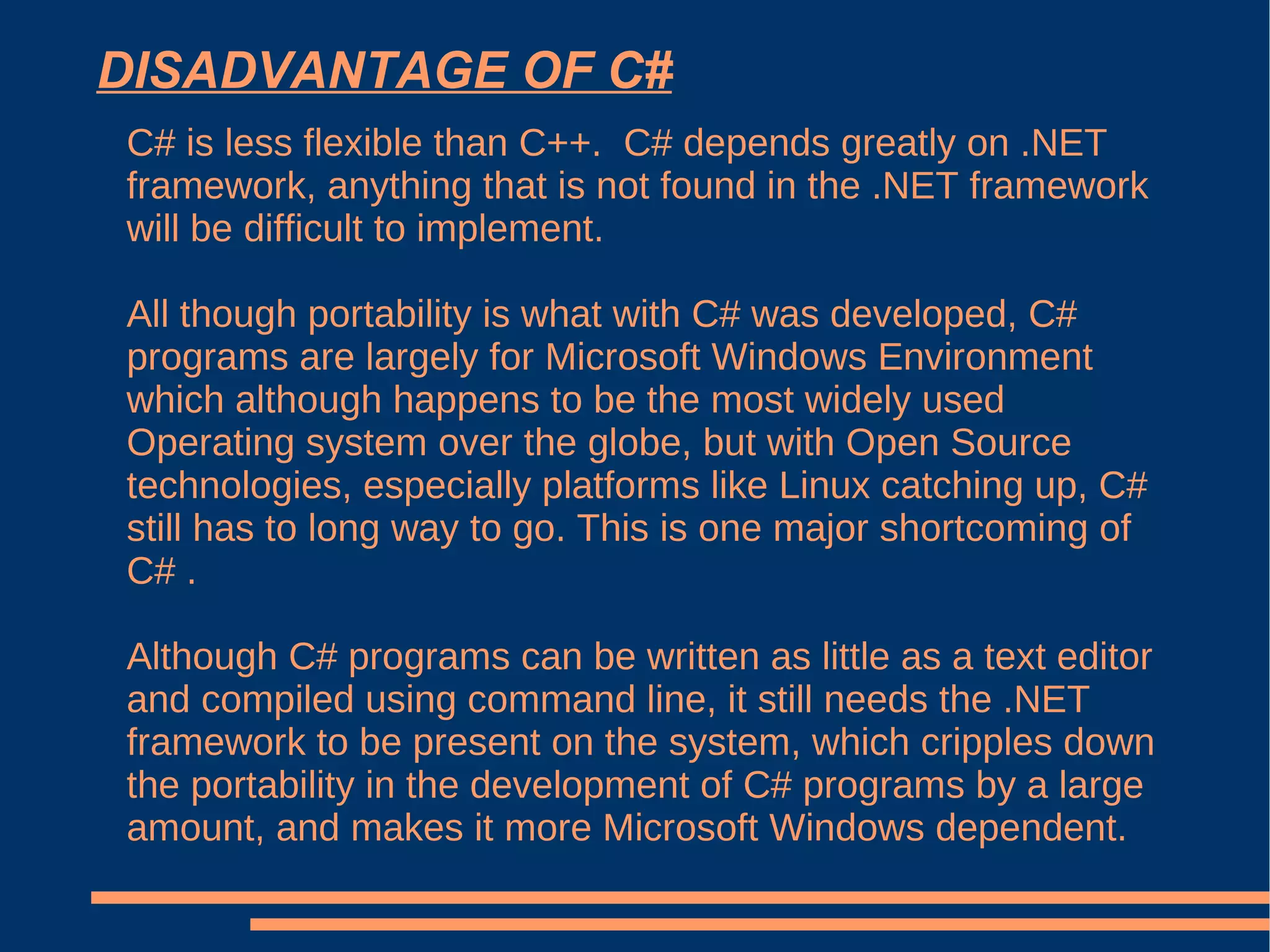 DISADVANTAGE OF C# C# is less flexible than C++.  C# depends greatly on .NET framework, anything that is not found in the .NET framework will be difficult to implement. All though portability is what with C# was developed, C# programs are largely for Microsoft Windows Environment which although happens to be the most widely used Operating system over the globe, but with Open Source technologies, especially platforms like Linux catching up, C# still has to long way to go. This is one major shortcoming of C# . Although C# programs can be written as little as a text editor and compiled using command line, it still needs the .NET framework to be present on the system, which cripples down the portability in the development of C# programs by a large amount, and makes it more Microsoft Windows dependent. 