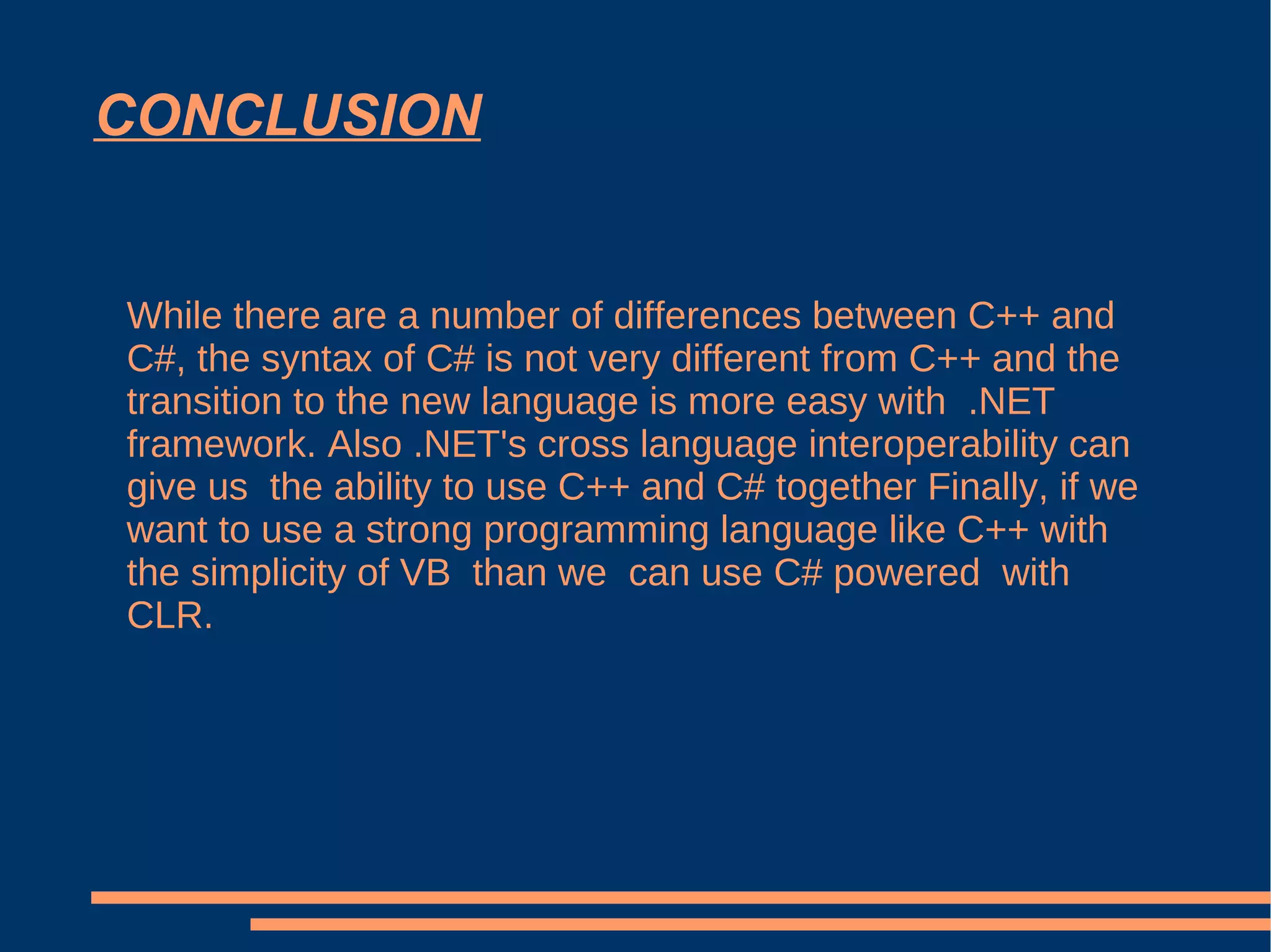 CONCLUSION While there are a number of differences between C++ and C#, the syntax of C# is not very different from C++ and the transition to the new language is more easy with  .NET framework. Also .NET's cross language interoperability can give us  the ability to use C++ and C# together Finally, if we want to use a strong programming language like C++ with the simplicity of VB  than we  can use C# powered  with CLR. 