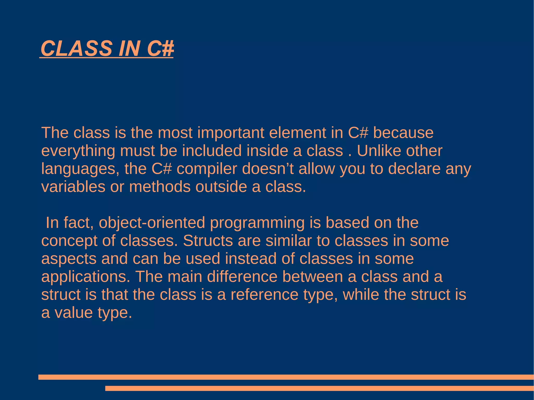 CLASS IN C# The class is the most important element in C# because everything must be included inside a class . Unlike other languages, the C# compiler doesn’t allow you to declare any variables or methods outside a class. In fact, object-oriented programming is based on the concept of classes. Structs are similar to classes in some aspects and can be used instead of classes in some applications. The main difference between a class and a struct is that the class is a reference type, while the struct is a value type. 