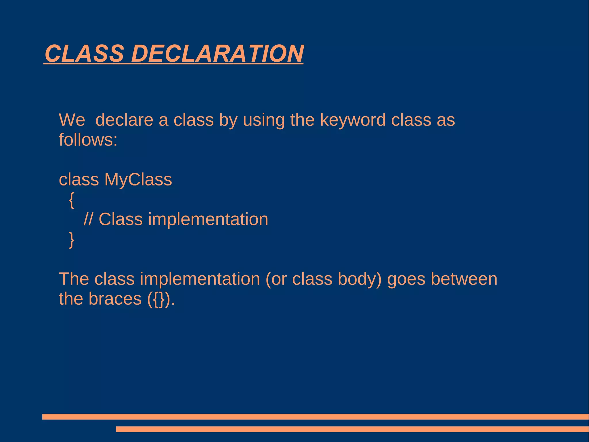 CLASS DECLARATION We  declare a class by using the keyword class as follows: class MyClass { // Class implementation } The class implementation (or class body) goes between the braces ({}). 