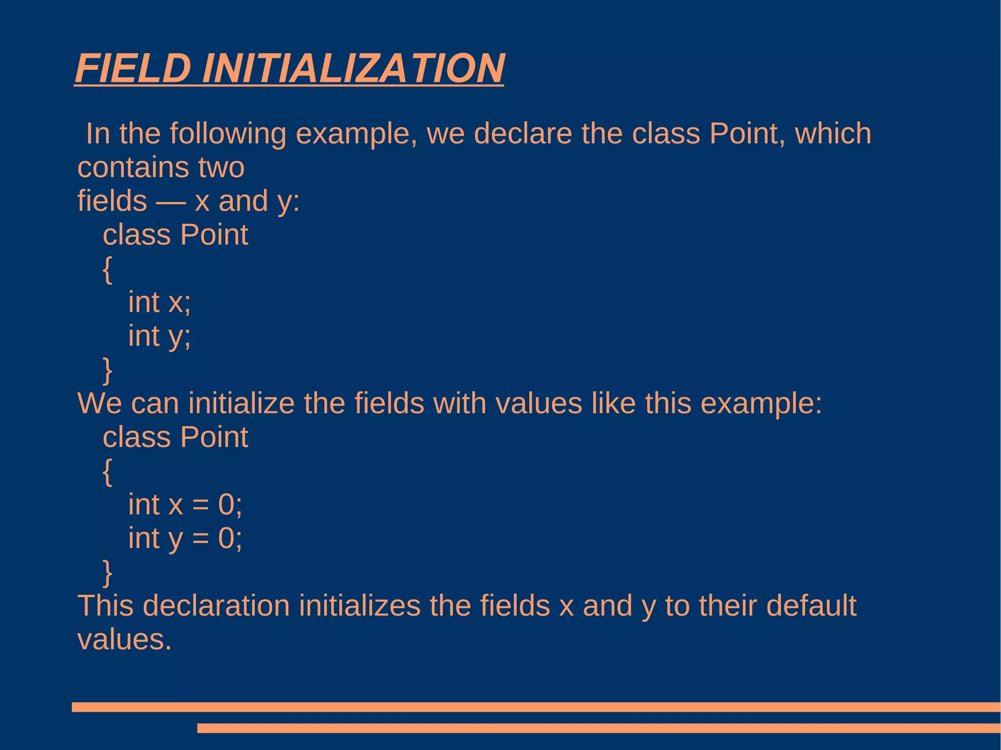 FIELD INITIALIZATION In the following example, we declare the class Point, which contains two fields — x and y: class Point { int x; int y; } We can initialize the fields with values like this example: class Point { int x = 0; int y = 0; } This declaration initializes the fields x and y to their default values.  