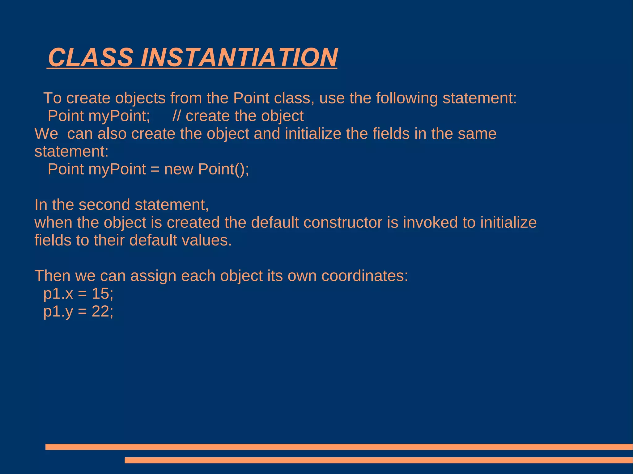 CLASS INSTANTIATION To create objects from the Point class, use the following statement: Point myPoint;  // create the object We  can also create the object and initialize the fields in the same statement: Point myPoint = new Point(); In the second statement, when the object is created the default constructor is invoked to initialize fields to their default values. Then we can assign each object its own coordinates: p1.x = 15; p1.y = 22; 