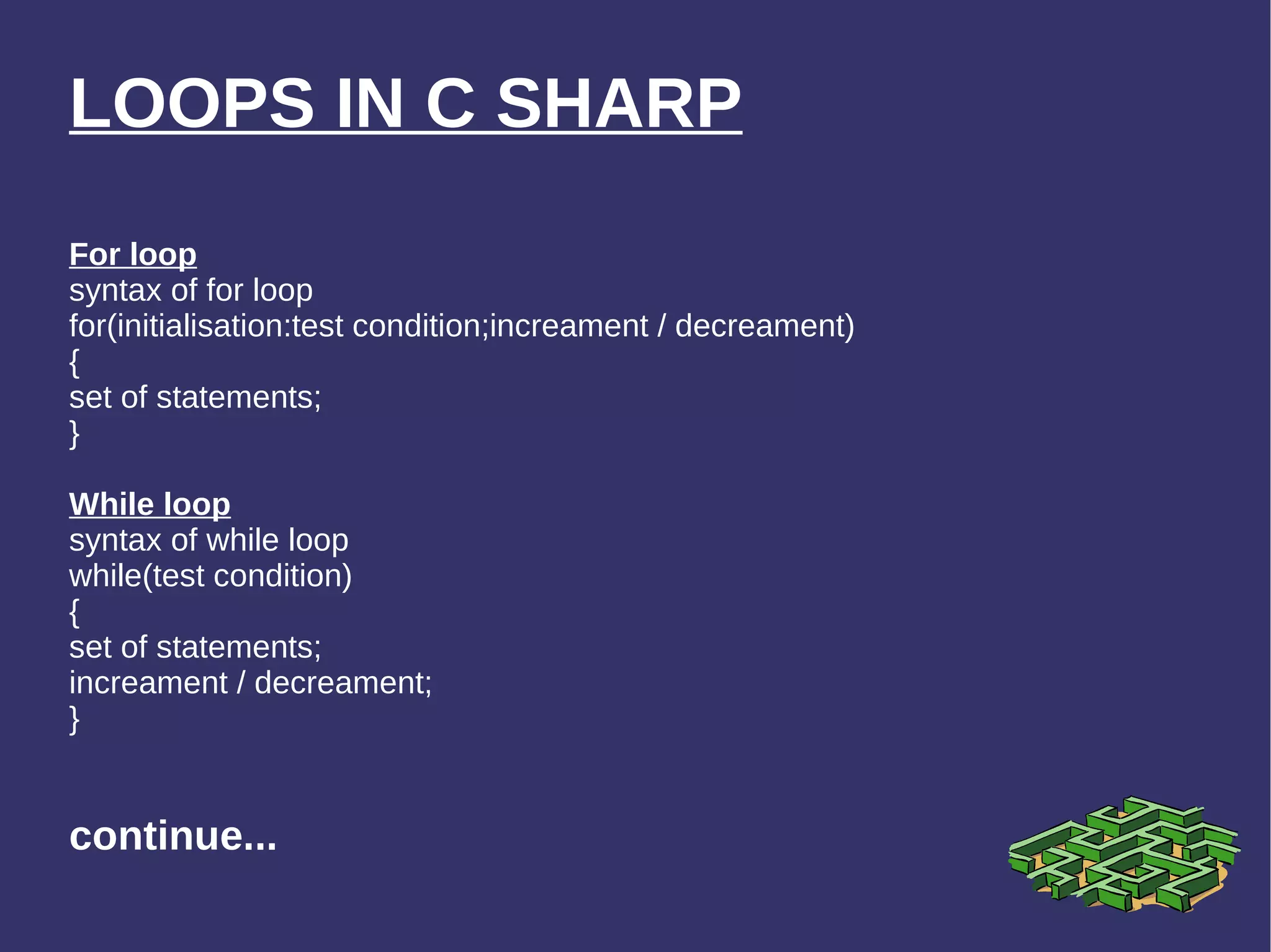 LOOPS IN C SHARP For loop syntax of for loop for(initialisation:test condition;increament / decreament) { set of statements; } While loop syntax of while loop while(test condition) { set of statements; increament / decreament; } continue... 