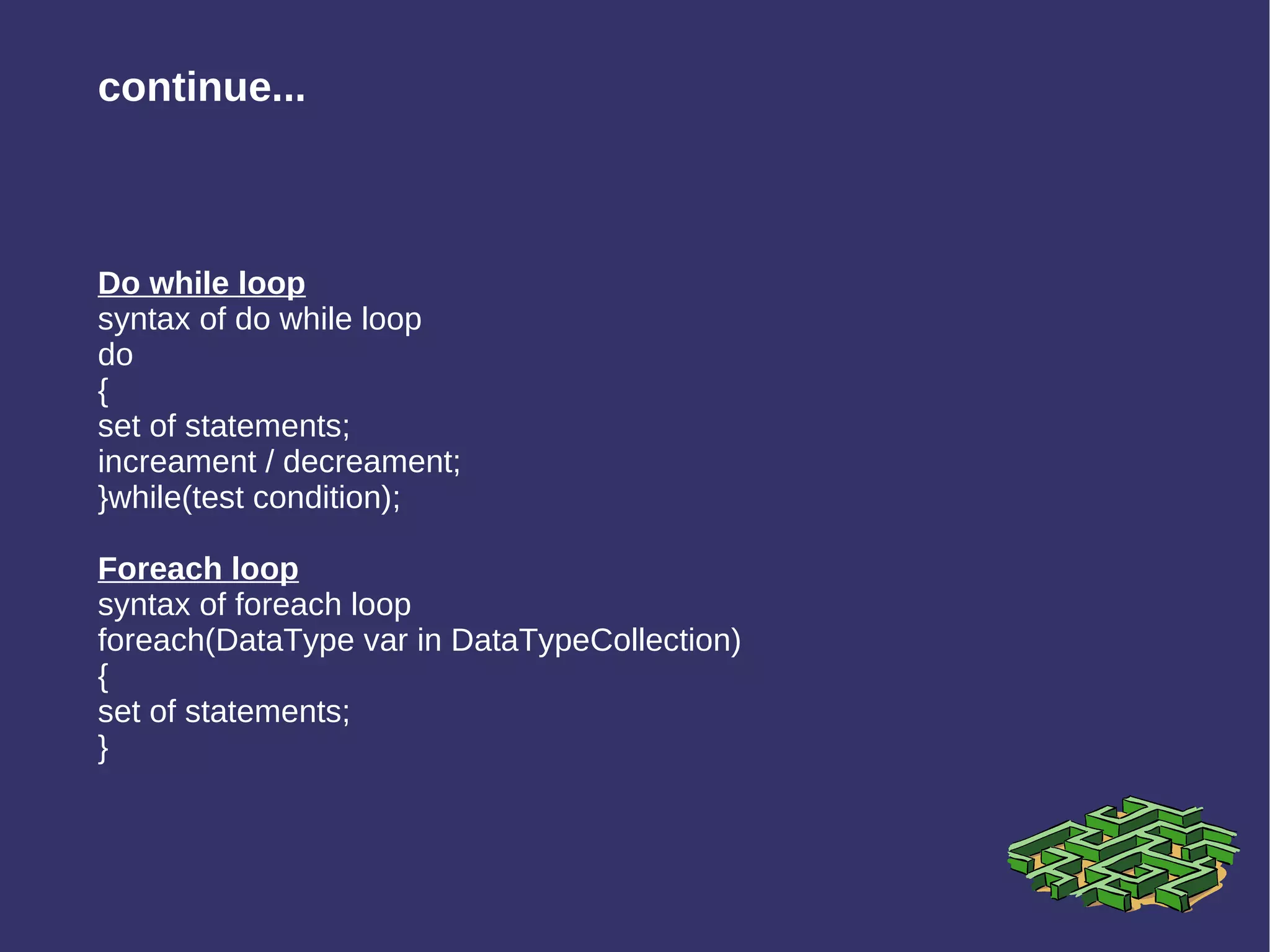 Do while loop syntax of do while loop do { set of statements; increament / decreament; }while(test condition); Foreach loop syntax of foreach loop foreach(DataType var in DataTypeCollection) { set of statements; }  continue... 