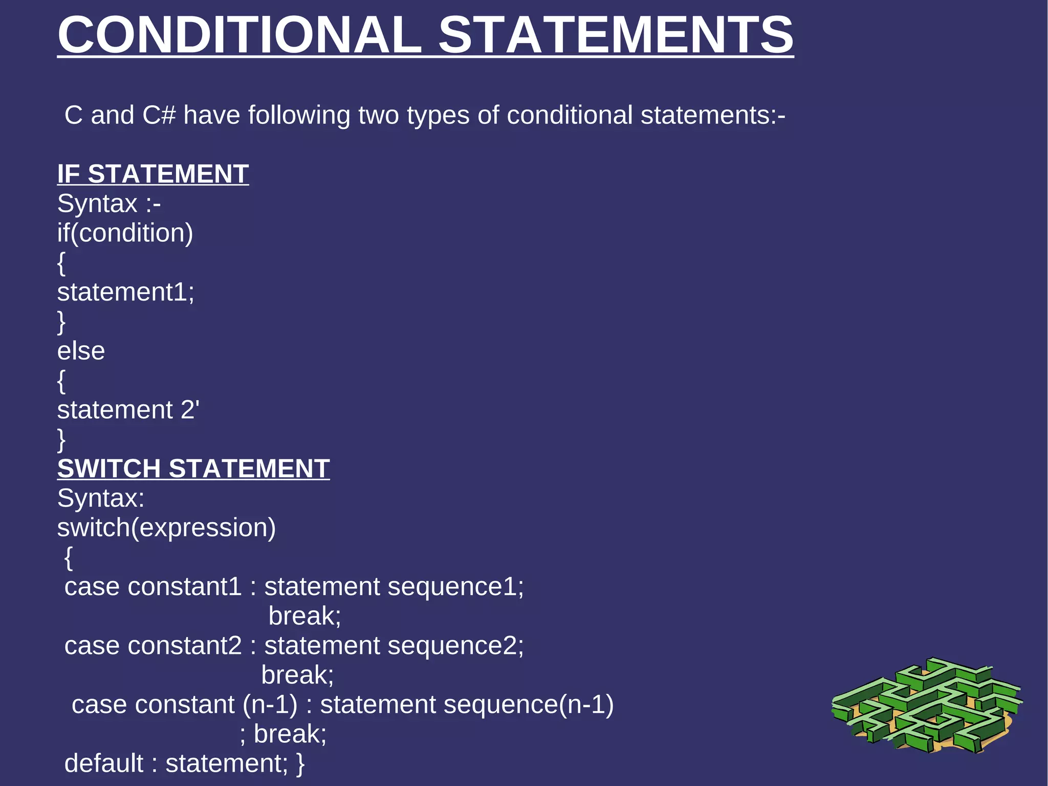 CONDITIONAL STATEMENTS C and C# have following two types of conditional statements:- IF STATEMENT Syntax :- if(condition) { statement1; } else { statement 2' } SWITCH STATEMENT Syntax: switch(expression) {  case constant1 : statement sequence1; break;  case constant2 : statement sequence2;  break;  case constant (n-1) : statement sequence(n-1) ; break;  default : statement; } 