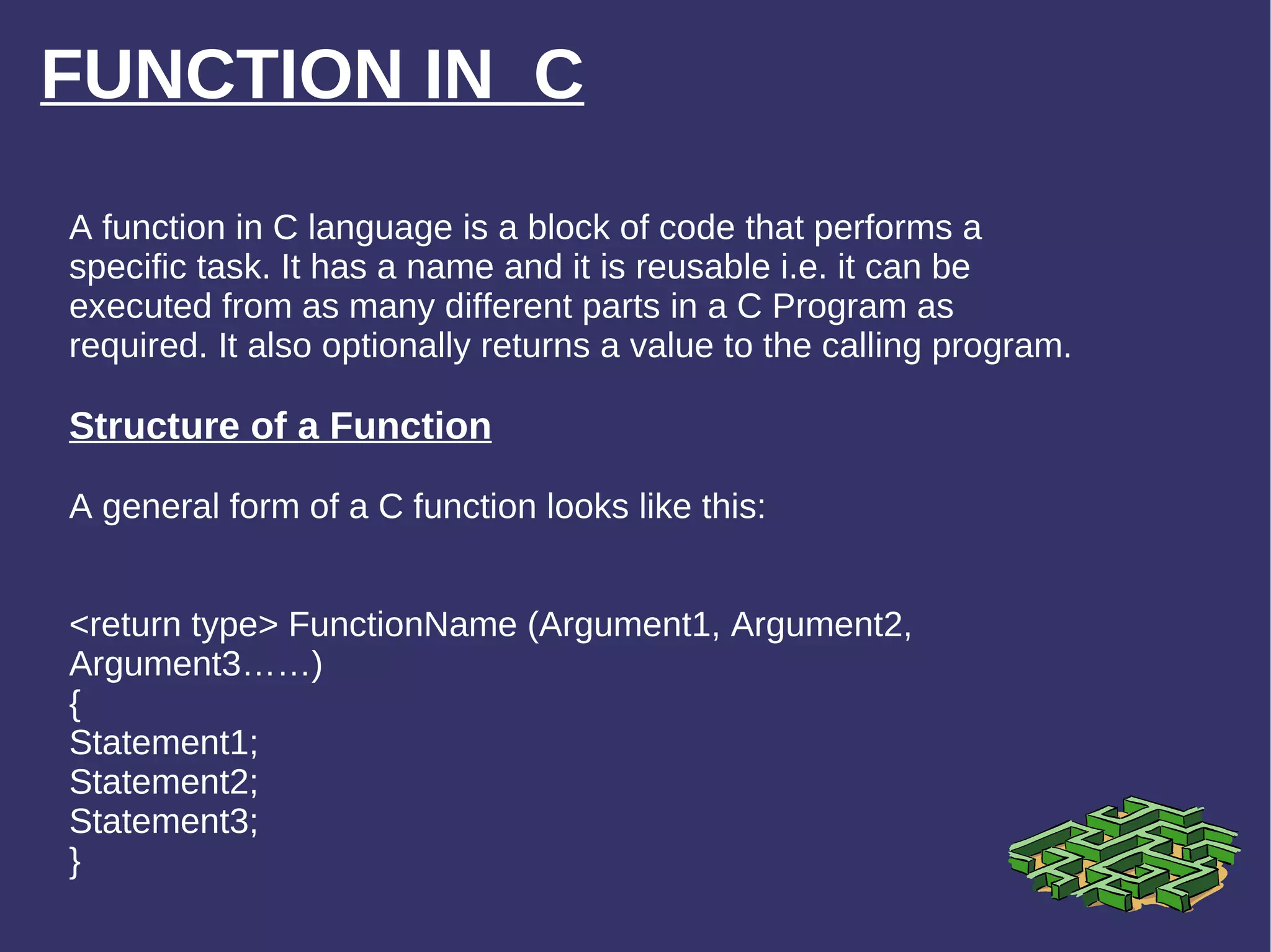 FUNCTION IN  C A function in C language is a block of code that performs a specific task. It has a name and it is reusable i.e. it can be executed from as many different parts in a C Program as required. It also optionally returns a value to the calling program. Structure of a Function A general form of a C function looks like this: <return type> FunctionName (Argument1, Argument2, Argument3……) { Statement1; Statement2; Statement3; } 