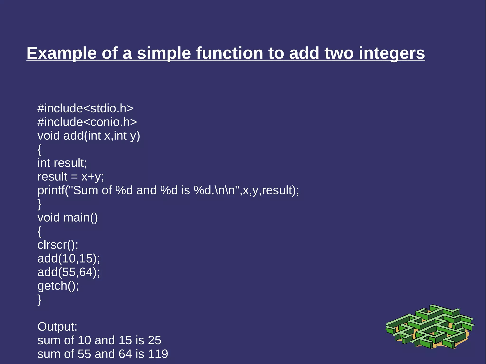 Example of a simple function to add two integers #include<stdio.h> #include<conio.h> void add(int x,int y) { int result; result = x+y; printf(&quot;Sum of %d and %d is %d.\n\n&quot;,x,y,result); } void main() { clrscr(); add(10,15); add(55,64); getch(); } Output: sum of 10 and 15 is 25 sum of 55 and 64 is 119 