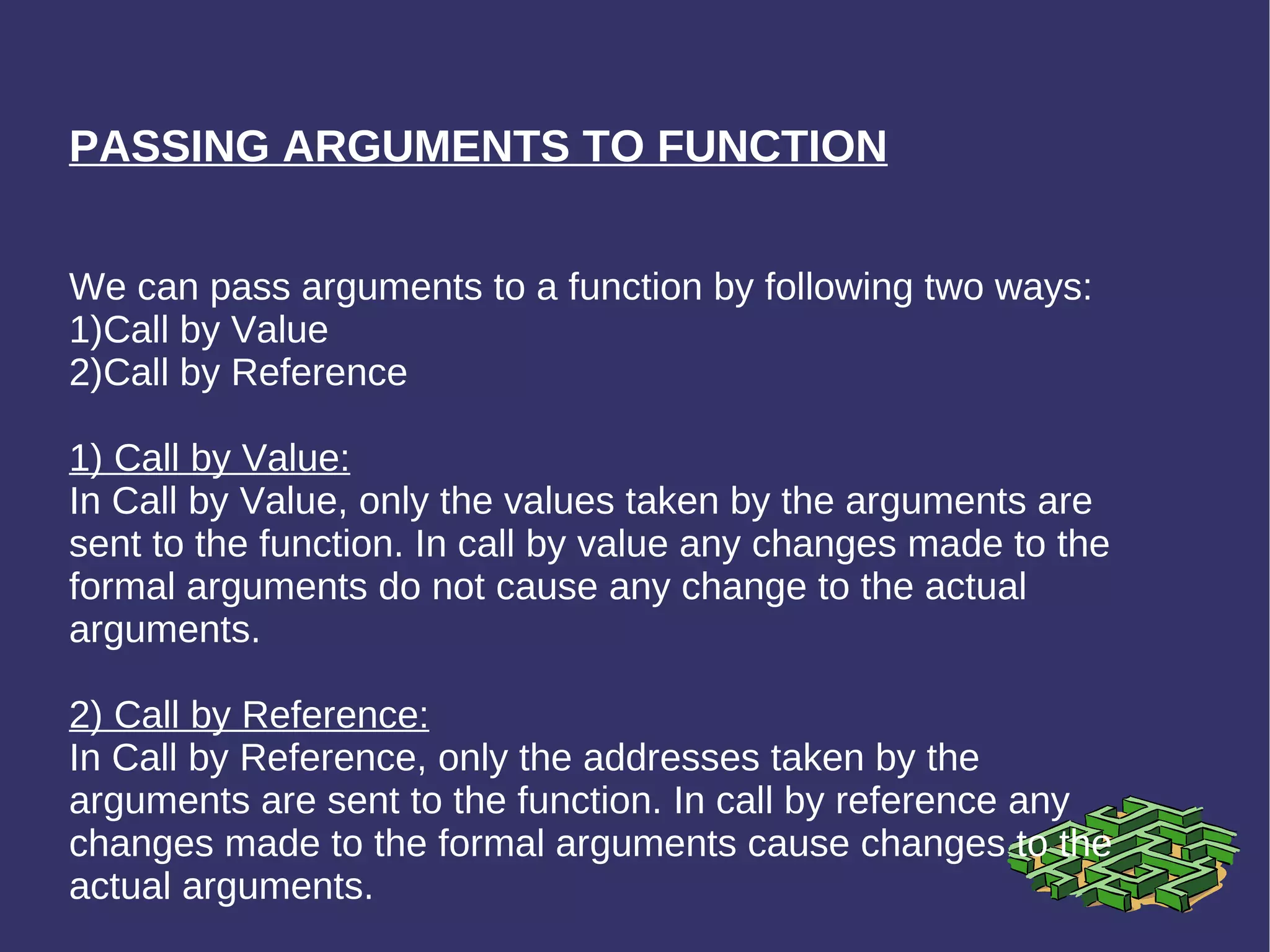 PASSING ARGUMENTS TO FUNCTION We can pass arguments to a function by following two ways: 1)Call by Value 2)Call by Reference 1) Call by Value: In Call by Value, only the values taken by the arguments are sent to the function. In call by value any changes made to the formal arguments do not cause any change to the actual arguments. 2) Call by Reference: In Call by Reference, only the addresses taken by the arguments are sent to the function. In call by reference any changes made to the formal arguments cause changes to the actual arguments. 