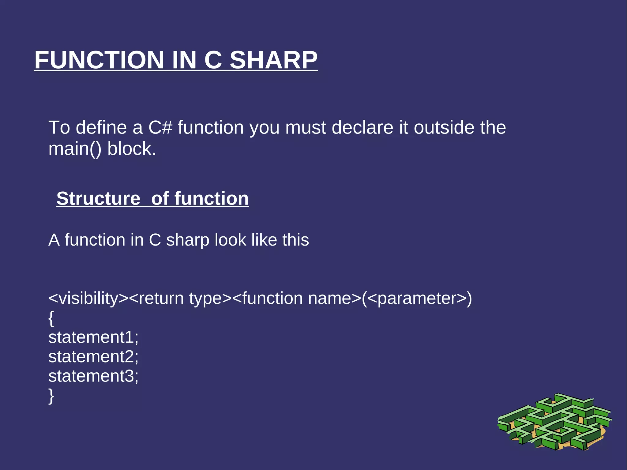 FUNCTION IN C SHARP To define a C# function you must declare it outside the main() block. Structure  of function A function in C sharp look like this <visibility><return type><function name>(<parameter>) { statement1; statement2; statement3; } 