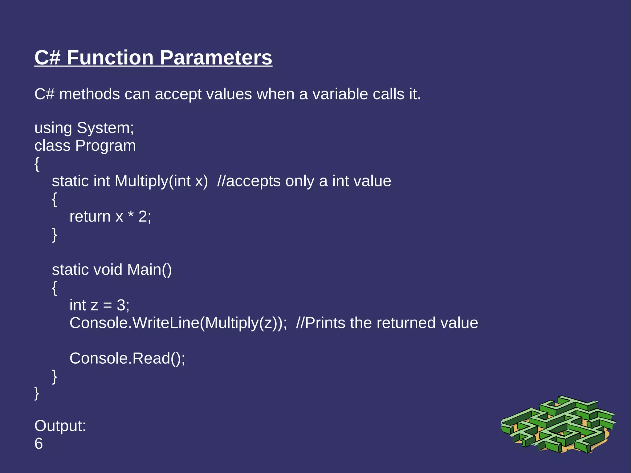 C# Function Parameters C# methods can accept values when a variable calls it. using System; class Program { static int Multiply(int x)  //accepts only a int value { return x * 2; } static void Main() { int z = 3; Console.WriteLine(Multiply(z));  //Prints the returned value Console.Read(); } } Output: 6 