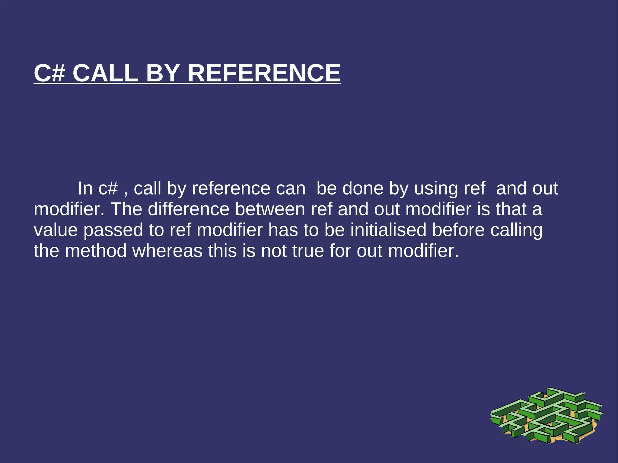 C# CALL BY REFERENCE In c# , call by reference can  be done by using ref  and out modifier. The difference between ref and out modifier is that a value passed to ref modifier has to be initialised before calling the method whereas this is not true for out modifier. 