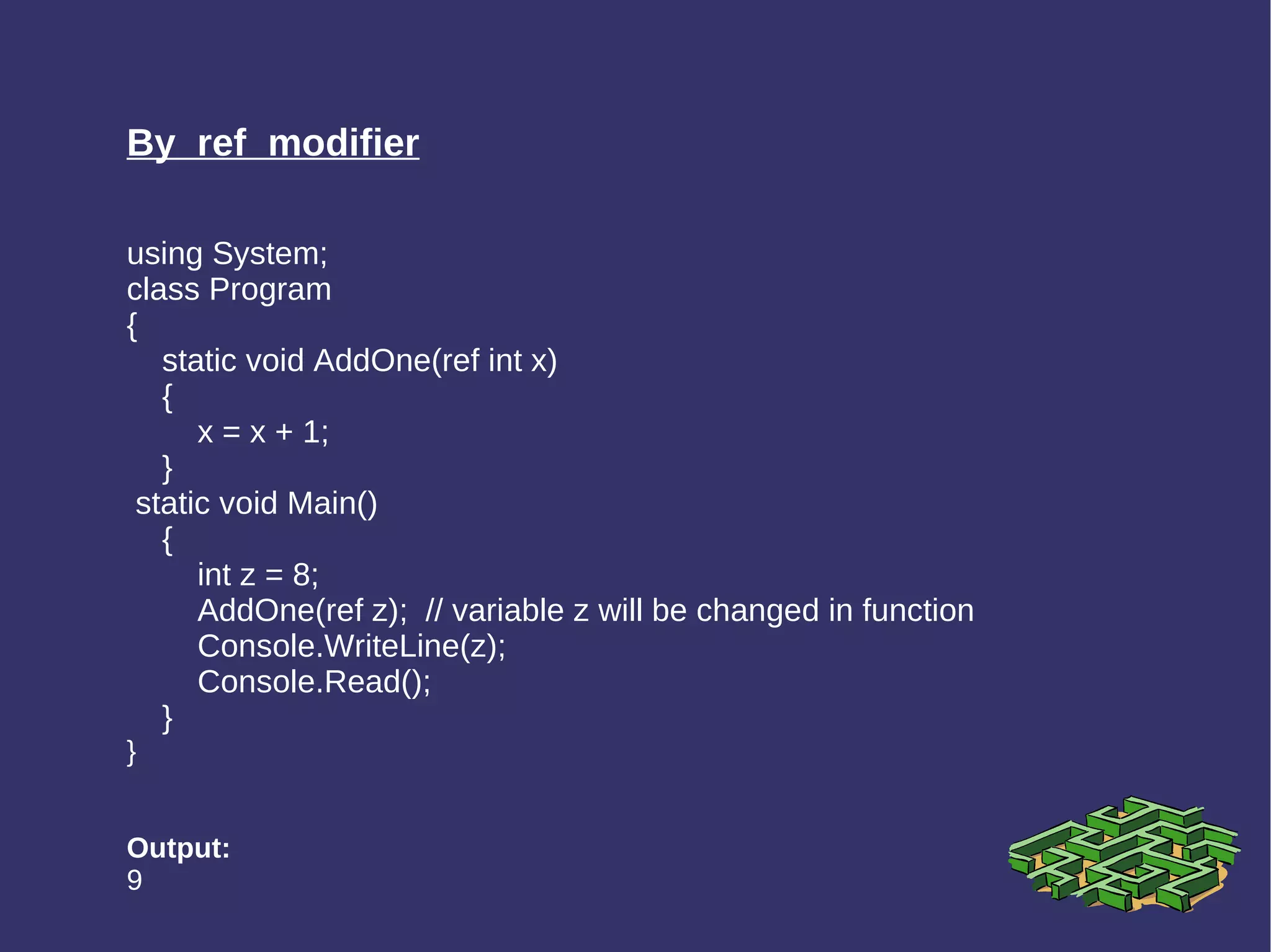 By  ref  modifier using System; class Program { static void AddOne(ref int x) { x = x + 1; } static void Main() { int z = 8; AddOne(ref z);  // variable z will be changed in function Console.WriteLine(z);  Console.Read(); } } Output: 9 