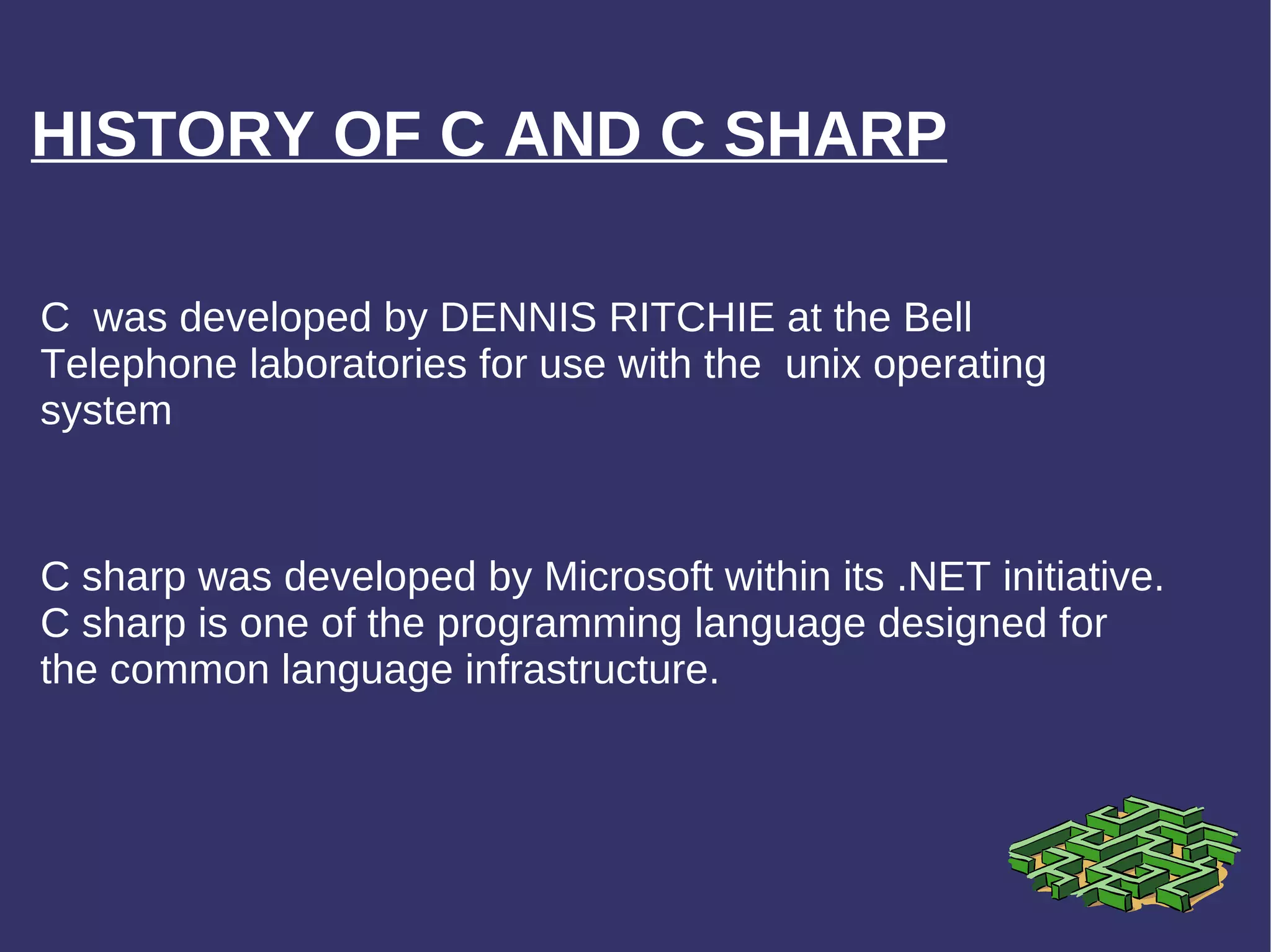 HISTORY OF C AND C SHARP C sharp was developed by Microsoft within its .NET initiative. C sharp is one of the programming language designed for the common language infrastructure. C  was developed by DENNIS RITCHIE at the Bell Telephone laboratories for use with the  unix operating system 