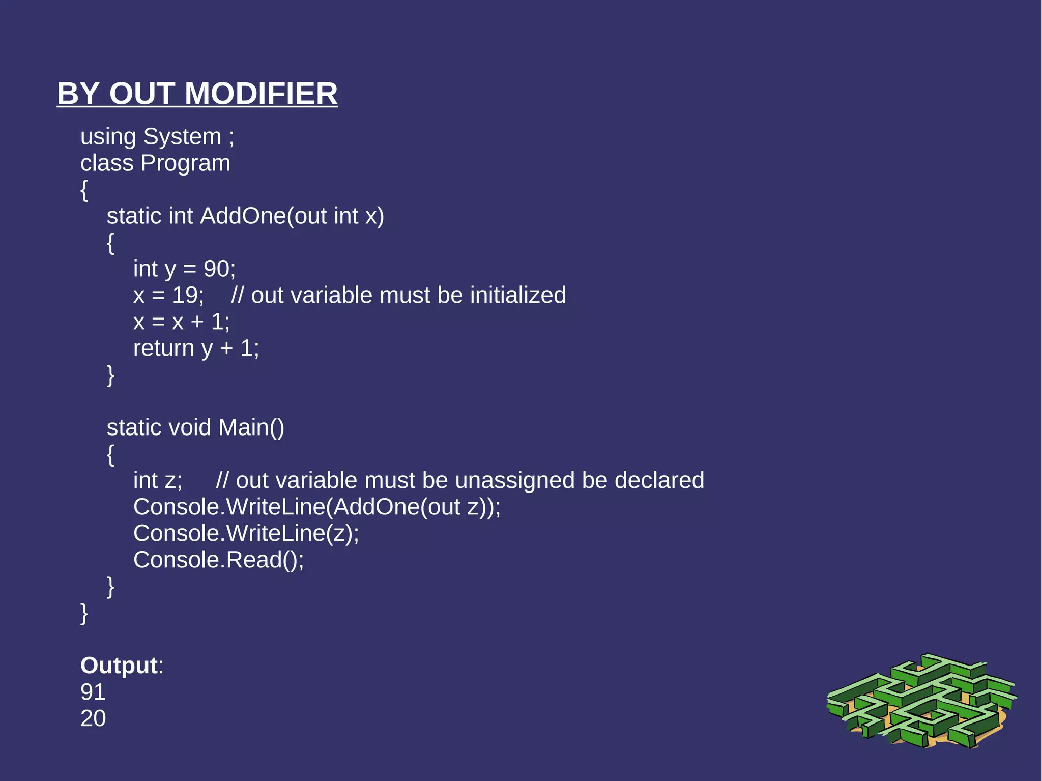 BY OUT MODIFIER using System ; class Program { static int AddOne(out int x)  { int y = 90; x = 19;  // out variable must be initialized x = x + 1; return y + 1; } static void Main() { int z;  // out variable must be unassigned be declared Console.WriteLine(AddOne(out z)); Console.WriteLine(z); Console.Read(); } } Output : 91 20 