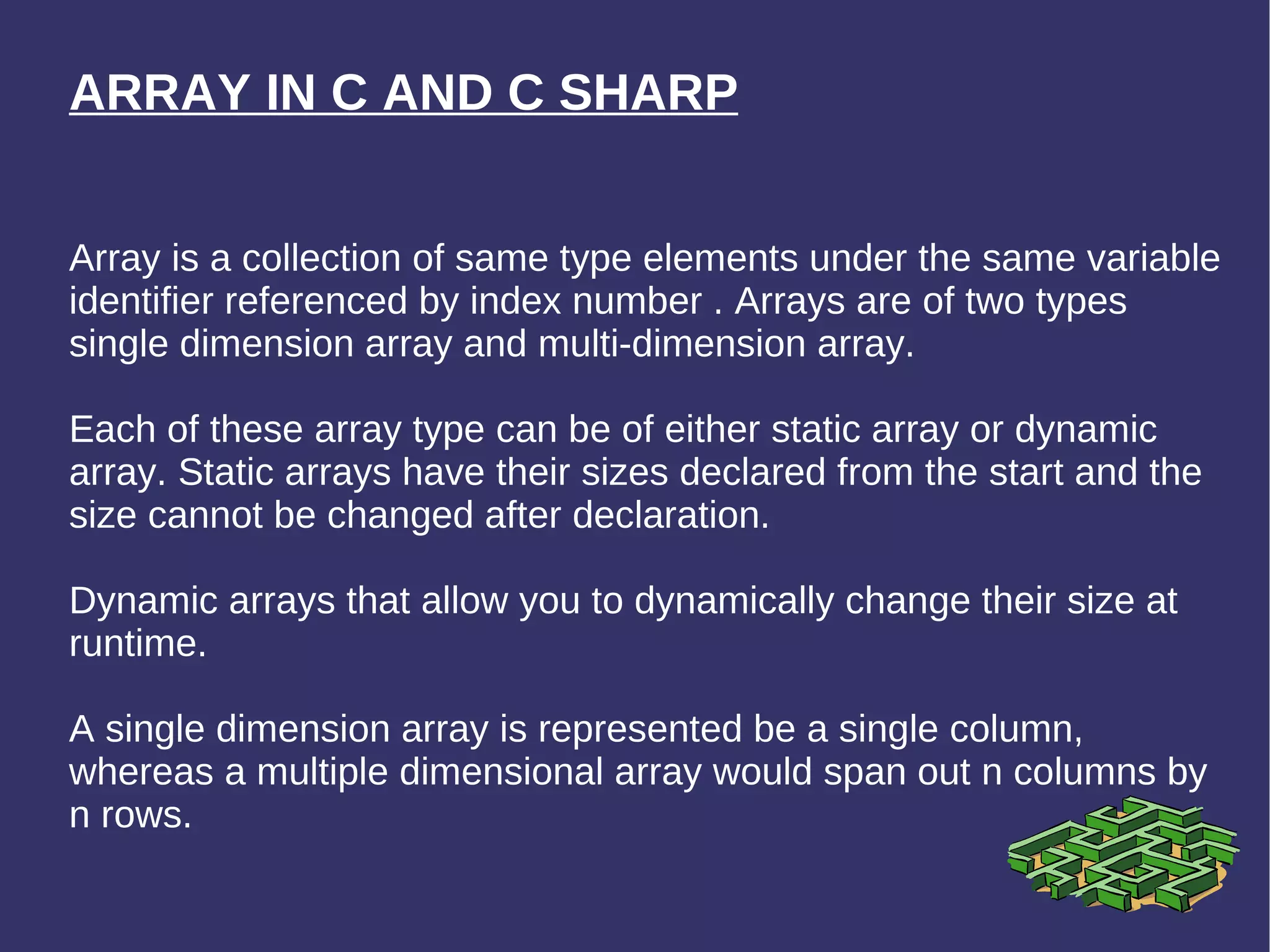 ARRAY IN C AND C SHARP Array is a collection of same type elements under the same variable identifier referenced by index number . Arrays are of two types single dimension array and multi-dimension array.  Each of these array type can be of either static array or dynamic array. Static arrays have their sizes declared from the start and the size cannot be changed after declaration.  Dynamic arrays that allow you to dynamically change their size at runtime. A single dimension array is represented be a single column, whereas a multiple dimensional array would span out n columns by n rows.  