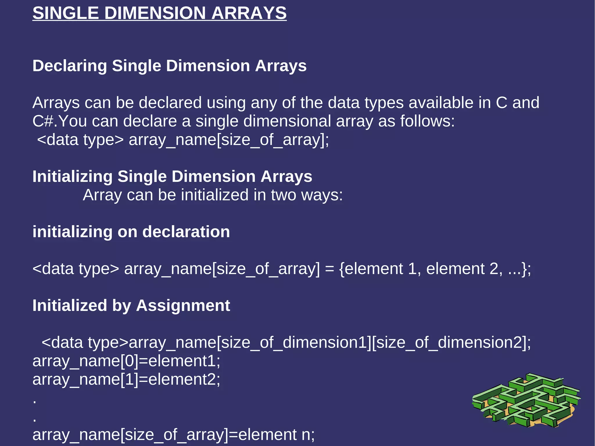 SINGLE DIMENSION ARRAYS Declaring Single Dimension Arrays Arrays can be declared using any of the data types available in C and C#.You can declare a single dimensional array as follows:  <data type> array_name[size_of_array]; Initializing Single Dimension Arrays Array can be initialized in two ways: initializing on declaration   <data type> array_name[size_of_array] = {element 1, element 2, ...}; Initialized by Assignment <data type>array_name[size_of_dimension1][size_of_dimension2]; array_name[0]=element1; array_name[1]=element2; . . array_name[size_of_array]=element n;  