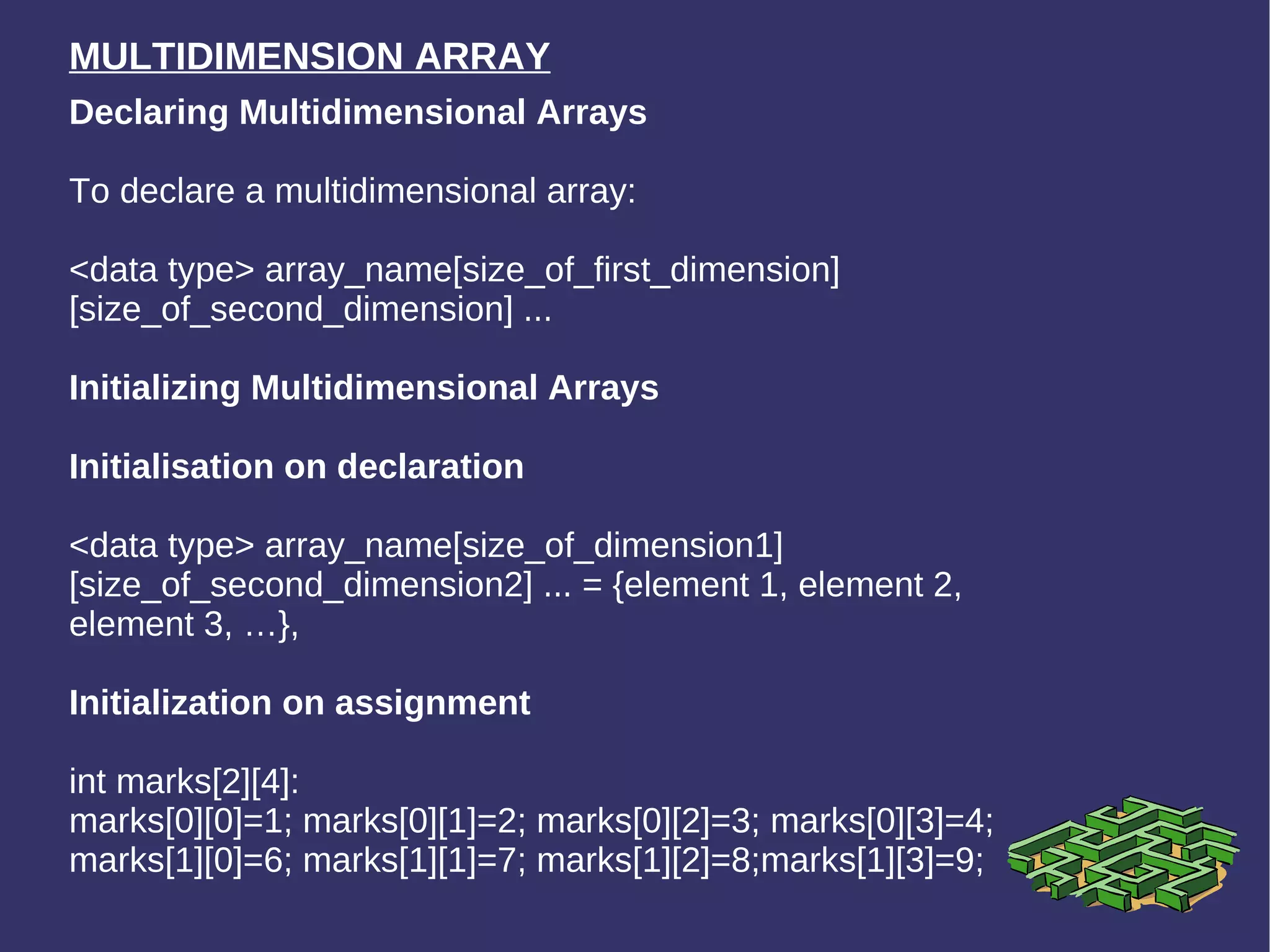 MULTIDIMENSION ARRAY Declaring Multidimensional Arrays To declare a multidimensional array:  <data type> array_name[size_of_first_dimension][size_of_second_dimension] ... Initializing Multidimensional Arrays   Initialisation on declaration <data type> array_name[size_of_dimension1][size_of_second_dimension2] ... = {element 1, element 2, element 3, …}, Initialization on assignment int marks[2][4]: marks[0][0]=1; marks[0][1]=2; marks[0][2]=3; marks[0][3]=4; marks[1][0]=6; marks[1][1]=7; marks[1][2]=8;marks[1][3]=9; 