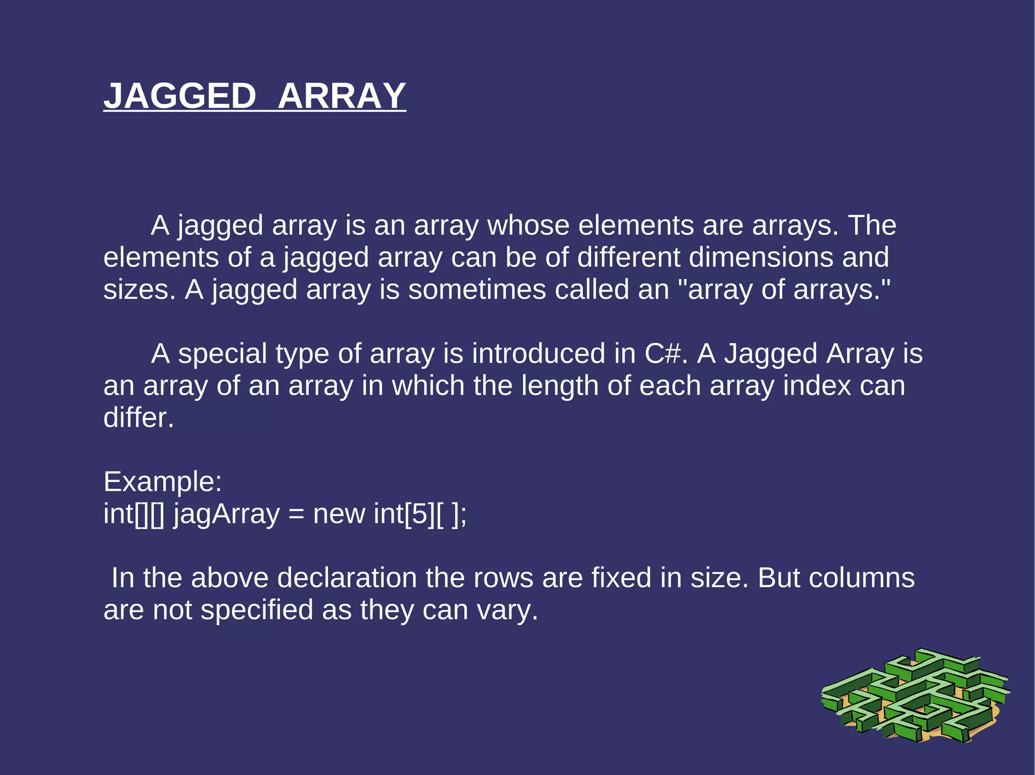 JAGGED  ARRAY A jagged array is an array whose elements are arrays. The elements of a jagged array can be of different dimensions and sizes. A jagged array is sometimes called an &quot;array of arrays.&quot; A special type of array is introduced in C#. A Jagged Array is an array of an array in which the length of each array index can differ. Example: int[][] jagArray = new int[5][ ]; In the above declaration the rows are fixed in size. But columns are not specified as they can vary. 