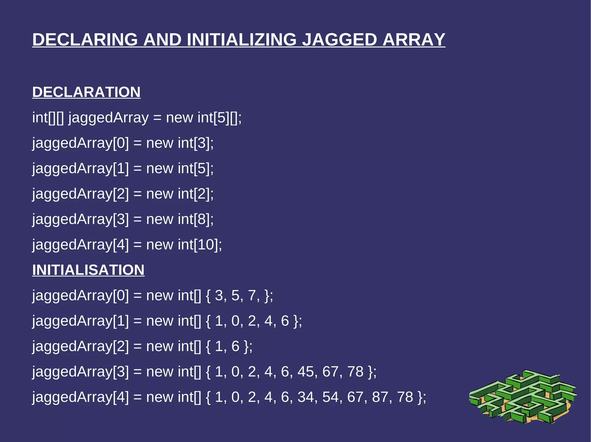 DECLARING AND INITIALIZING JAGGED ARRAY DECLARATION int[][] jaggedArray = new int[5][];  jaggedArray[0] = new int[3];  jaggedArray[1] = new int[5];  jaggedArray[2] = new int[2];  jaggedArray[3] = new int[8];  jaggedArray[4] = new int[10];  INITIALISATION jaggedArray[0] = new int[] { 3, 5, 7, };  jaggedArray[1] = new int[] { 1, 0, 2, 4, 6 };  jaggedArray[2] = new int[] { 1, 6 };  jaggedArray[3] = new int[] { 1, 0, 2, 4, 6, 45, 67, 78 };  jaggedArray[4] = new int[] { 1, 0, 2, 4, 6, 34, 54, 67, 87, 78 }; 