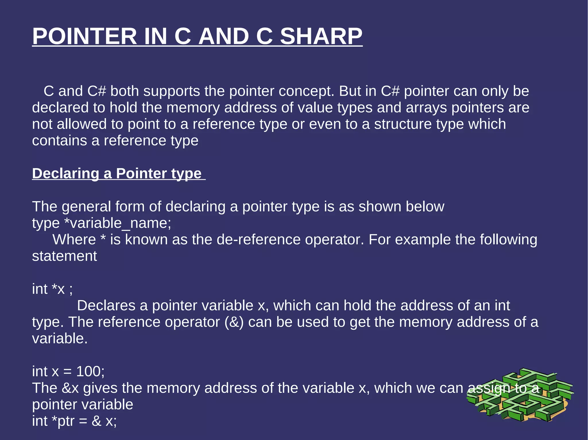 POINTER IN C AND C SHARP C and C# both supports the pointer concept. But in C# pointer can only be declared to hold the memory address of value types and arrays pointers are not allowed to point to a reference type or even to a structure type which contains a reference type Declaring a Pointer type  The general form of declaring a pointer type is as shown below  type *variable_name;  Where * is known as the de-reference operator. For example the following statement int *x ;  Declares a pointer variable x, which can hold the address of an int type. The reference operator (&) can be used to get the memory address of a variable.  int x = 100; The &x gives the memory address of the variable x, which we can assign to a pointer variable int *ptr = & x;  