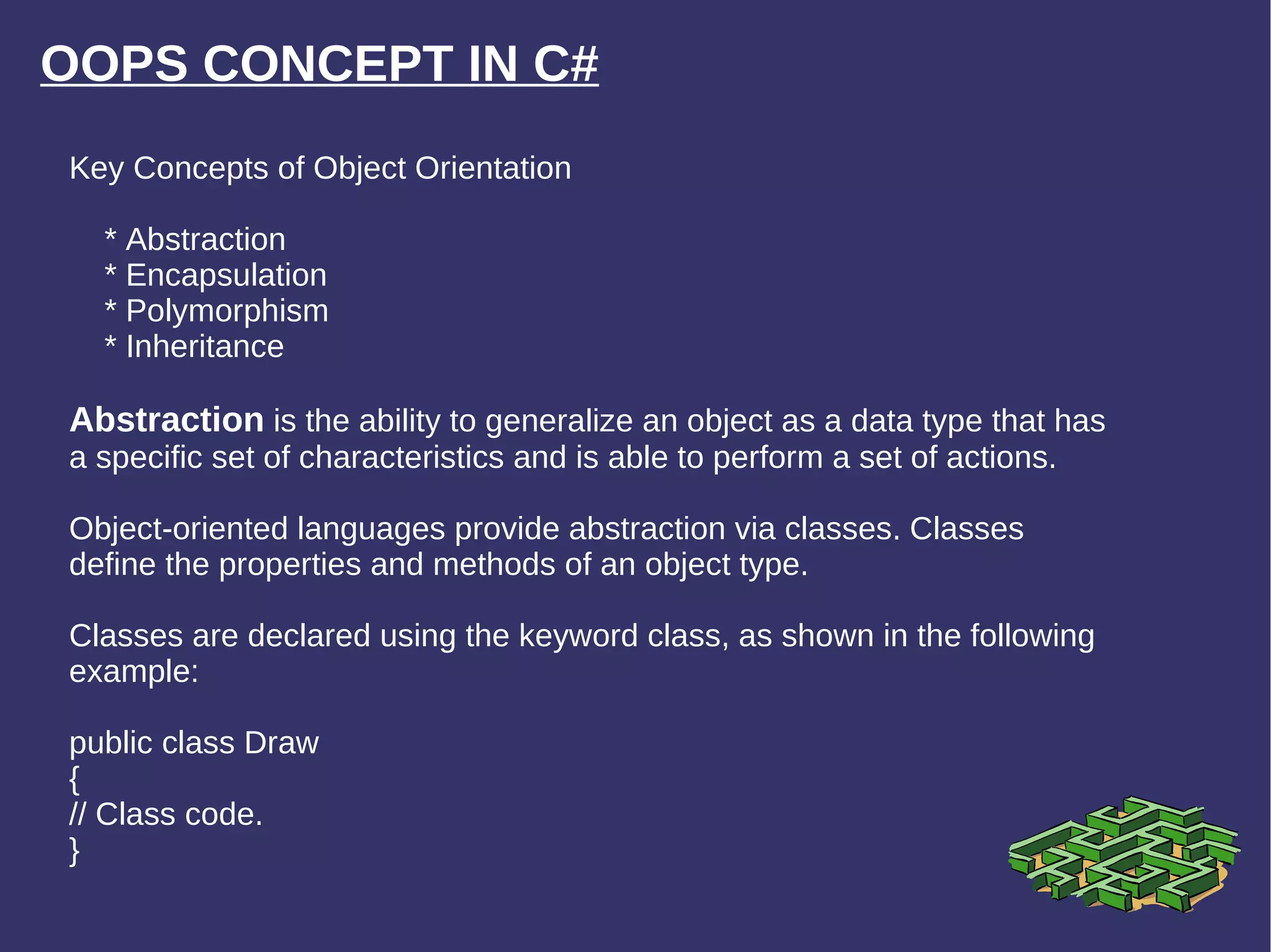 OOPS CONCEPT IN C# Key Concepts of Object Orientation * Abstraction * Encapsulation * Polymorphism * Inheritance Abstraction  is the ability to generalize an object as a data type that has a specific set of characteristics and is able to perform a set of actions. Object-oriented languages provide abstraction via classes. Classes define the properties and methods of an object type. Classes are declared using the keyword class, as shown in the following example: public class Draw { // Class code. } 