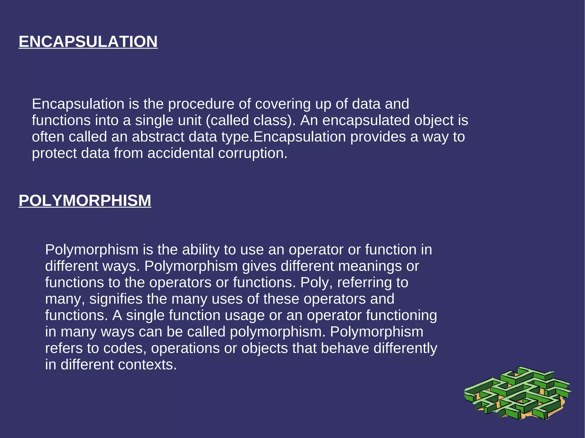 ENCAPSULATION Encapsulation is the procedure of covering up of data and functions into a single unit (called class). An encapsulated object is often called an abstract data type.Encapsulation provides a way to protect data from accidental corruption. POLYMORPHISM Polymorphism is the ability to use an operator or function in different ways. Polymorphism gives different meanings or functions to the operators or functions. Poly, referring to many, signifies the many uses of these operators and functions. A single function usage or an operator functioning in many ways can be called polymorphism. Polymorphism refers to codes, operations or objects that behave differently in different contexts. 