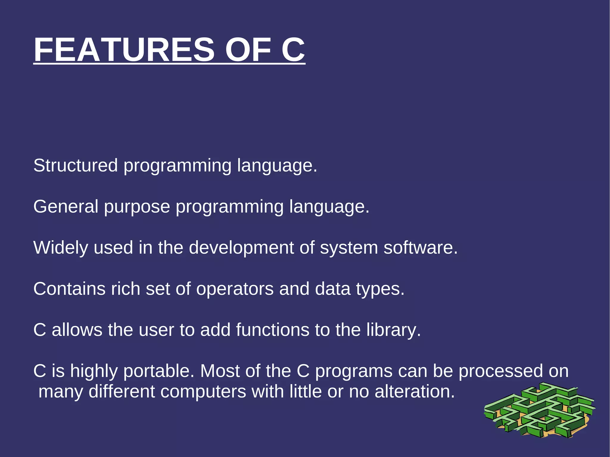 FEATURES OF C Structured programming language. General purpose programming language. Widely used in the development of system software. Contains rich set of operators and data types. C allows the user to add functions to the library. C is highly portable. Most of the C programs can be processed on  many different computers with little or no alteration. 