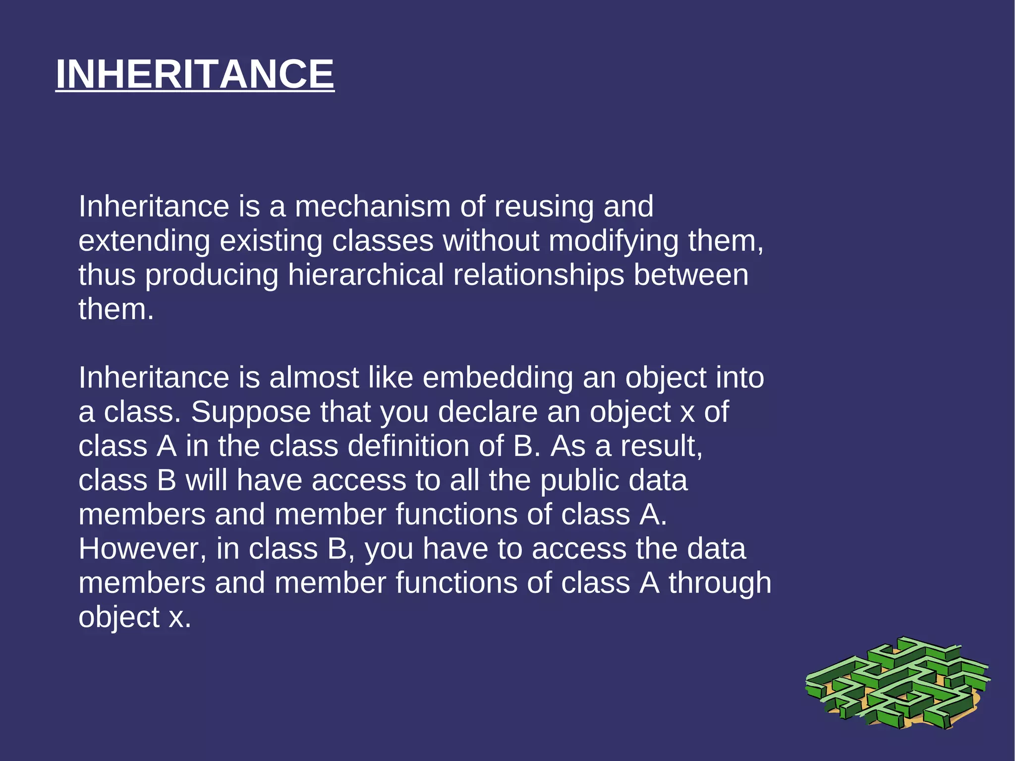 INHERITANCE Inheritance is a mechanism of reusing and extending existing classes without modifying them, thus producing hierarchical relationships between them. Inheritance is almost like embedding an object into a class. Suppose that you declare an object x of class A in the class definition of B. As a result, class B will have access to all the public data members and member functions of class A. However, in class B, you have to access the data members and member functions of class A through object x.  