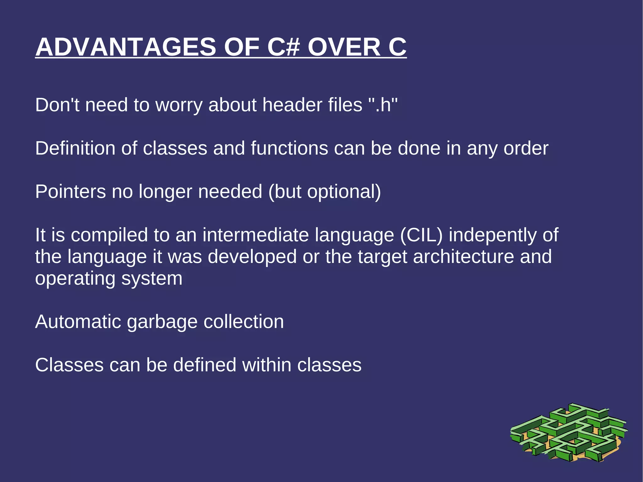 ADVANTAGES OF C# OVER C Don't need to worry about header files &quot;.h&quot; Definition of classes and functions can be done in any order Pointers no longer needed (but optional) It is compiled to an intermediate language (CIL) indepently of the language it was developed or the target architecture and operating system Automatic garbage collection Classes can be defined within classes 