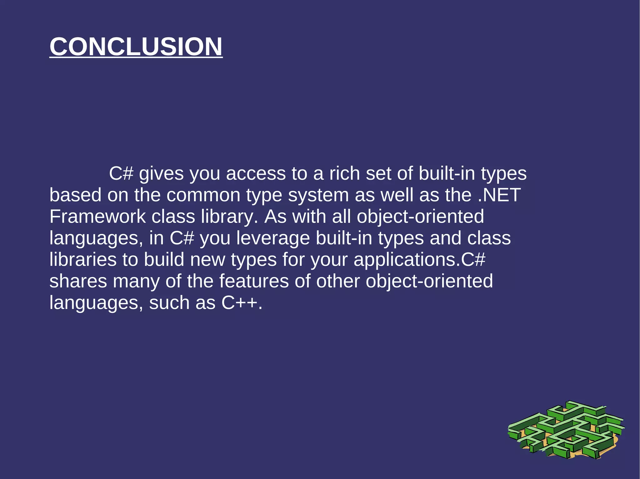 CONCLUSION C# gives you access to a rich set of built-in types based on the common type system as well as the .NET Framework class library. As with all object-oriented languages, in C# you leverage built-in types and class libraries to build new types for your applications.C# shares many of the features of other object-oriented languages, such as C++.  