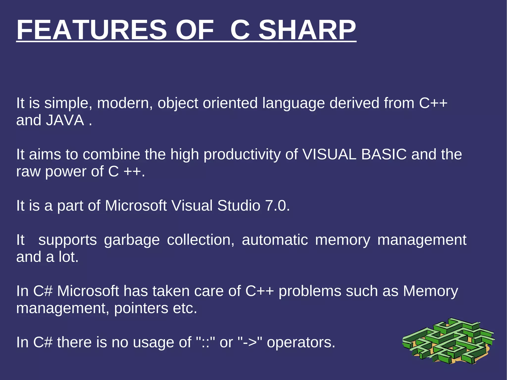 FEATURES OF  C SHARP It is simple, modern, object oriented language derived from C++ and JAVA . It aims to combine the high productivity of VISUAL BASIC and the raw power of C ++. It is a part of Microsoft Visual Studio 7.0. It  supports garbage collection, automatic memory management and a lot. In C# Microsoft has taken care of C++ problems such as Memory management, pointers etc.  In C# there is no usage of &quot;::&quot; or &quot;->&quot; operators. It is simple, modern, object o 
