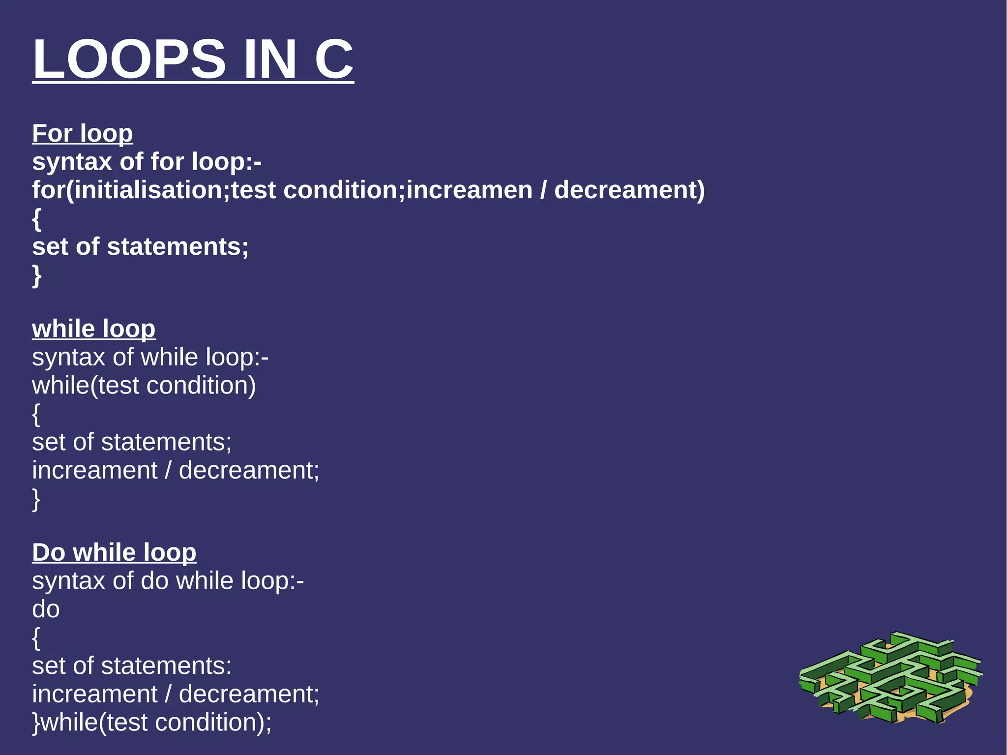 LOOPS IN C For loop syntax of for loop:- for(initialisation;test condition;increamen / decreament) { set of statements; } while loop syntax of while loop:- while(test condition) { set of statements; increament / decreament; } Do while loop syntax of do while loop:- do { set of statements: increament / decreament; }while(test condition); 
