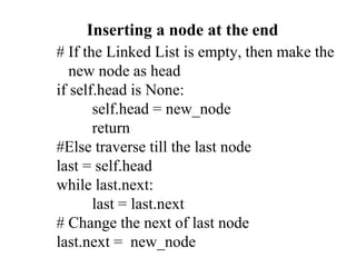 # If the Linked List is empty, then make the
new node as head
if self.head is None:
self.head = new_node
return
#Else traverse till the last node
last = self.head
while last.next:
last = last.next
# Change the next of last node
last.next = new_node
Inserting a node at the end
 
