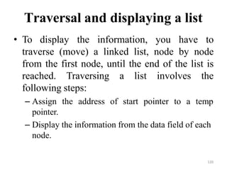 120
Traversal and displaying a list
• To display the information, you have to
traverse (move) a linked list, node by node
from the first node, until the end of the list is
reached. Traversing a list involves the
following steps:
– Assign the address of start pointer to a temp
pointer.
– Display the information from the data field of each
node.
 