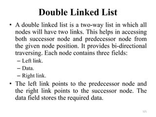121
Double Linked List
• A double linked list is a two-way list in which all
nodes will have two links. This helps in accessing
both successor node and predecessor node from
the given node position. It provides bi-directional
traversing. Each node contains three fields:
– Left link.
– Data.
– Right link.
• The left link points to the predecessor node and
the right link points to the successor node. The
data field stores the required data.
 