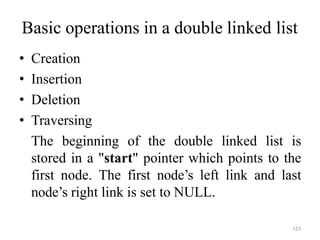123
Basic operations in a double linked list
• Creation
• Insertion
• Deletion
• Traversing
The beginning of the double linked list is
stored in a "start" pointer which points to the
first node. The first node‘s left link and last
node‘s right link is set to NULL.
 