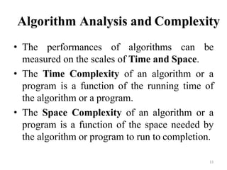 13
Algorithm Analysis and Complexity
• The performances of algorithms can be
measured on the scales of Time and Space.
• The Time Complexity of an algorithm or a
program is a function of the running time of
the algorithm or a program.
• The Space Complexity of an algorithm or a
program is a function of the space needed by
the algorithm or program to run to completion.
 
