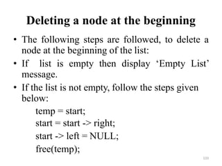 133
Deleting a node at the beginning
• The following steps are followed, to delete a
node at the beginning of the list:
• If list is empty then display ‗Empty List‘
message.
• If the list is not empty, follow the steps given
below:
temp = start;
start = start -> right;
start -> left = NULL;
free(temp);
 